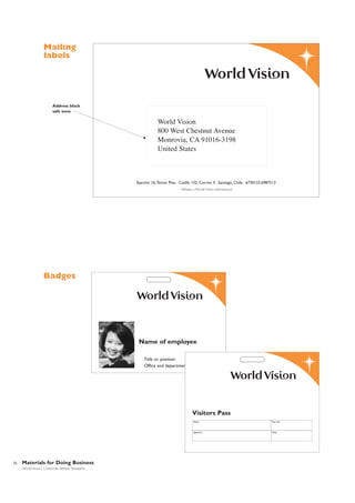 Mailing
labels

Address block
safe zone

World Vision
800 West Chestnut Avenue
Monrovia, CA 91016-3198
United States

Ejercito 16,Tercer Piso . Casilla 132, Correo 3 . Santiago, Chile . 6730123.6987513
Afiliado a World Vision International

Badges

Name of employee
Title or position
Office and department

Visitors Pass
Name

Signature

32

Materials for Doing Business
World Vision | Corporate Identity Standards

Pass No.

Date

 