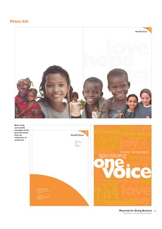 Press kit

love

hope

joy

Both inside
and outside
examples of the
press kit shown
here are
reductions of
actual size.

hope

pag-asa

joy

P.O. Box 9716
Federal Way, WA 980639716
USA
1.800.815.1000
www.worldvision.org

love
speaking

many languages

one

hope

voice

hope

pag-asa

International Headquarters
800 West Chestnut Avenue
Monrovia, CA 91016-3198 U.S.A.
123-456-7891
US Headquarters
34834 Weyerhaeuser Way South
Federal Way, WA 98063-9716
123-456-7891

love
joy

Materials for Doing Business
World Vision | Corporate Identity Standards

33

 