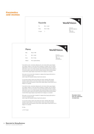 Facsimiles
and memos

Facsimile
To:

Mr. J. Axtell

From:

Mrs. S. Giles

# of pgs:

3

P.O. Box 9716
Federal Way,WA 98063-9716
USA
1.800.815.1000
www.worldvision.org

Memo
Date:

May 6, 1998

To:

Mr. J. Axtell

From:

Mrs. S. Giles

Subject:

New corporate Identity

P.O. Box 9716
Federal Way,WA 98063-9716
USA
1.800.815.1000
www.worldvision.org

Lorem dolor sit amet, consectetuer adipiscing elit, sed ut laoreet dolore magna aliquam
erat volutpat. Uliquip ex ea eum iriure dolor in hendrerit in vulputate velit esse molestie
nulla facilisis at vero eros et accumsan et iusto odio delenit augue duis dolore te feugait
nulla facilisi. Lorem elit, sed diam nonummy nibh euismod tincidunt ut laoreet dolore Ut
wisi enim ad minim veniam, quis nostrud exercitation nonummy nibh euismod tincidunt
ut laoreet dolore magna aliquam suscipit lobortis nisl ut aliquip ex ea commodo.
Duis autem vel eum iriure dolor in hendrerit in vulputate eliteu feugiat nulla facilisis at
vero eros et accumsan et iusto.
option congue nihil imperdiet doming id quod mazim placerat.
Ut wisi enim ad minim veniam, quis nostrud exerci tation. nonummy nibh euismod
tincidunt ut laoreet dolore Ut wisi enim ad minim veniam, quis nostrud exercitation
nonummy nibh euismod tincidunt ut laoreet dolore magna aliquam suscipit lobortis nisl ut
aliquip ex ea commodo.
Lorem dolor sit amet, consectetuer adipiscing elit, sed ut laoreet dolore magna aliquam
erat volutpat. Uliquip ex ea eum iriure dolor in hendrerit in vulputate velit esse molestie
nulla facilisis at vero eros et accumsan et iusto odio delenit augue duis dolore te feugait
nulla facilisi. Lorem elit, sed diam nonummy nibh euismod tincidunt ut laoreet dolore Ut
wisi enim ad minim veniam, quis nostrud exercitation nonummy nibh euismod tincidunt
ut laoreet dolore magna aliquam suscipit lobortis nisl ut aliquip ex ea commodo.
Duis autem vel eum iriure dolor in hendrerit in vulputate eliteu feugiat nulla facilisis at
vero eros et accumsan et iusto.
option congue nihil imperdiet doming id quod mazim placerat.
Ut wisi enim ad minim veniam, quis nostrud exerci tation. nonummy nibh euismod
tincidunt ut laoreet dolore Ut wisi enim ad minim veniam, quis nostrud exercitation
nonummy nibh euismod tincidunt ut laoreet dolore magna aliquam suscipit lobortis nisl ut
aliquip ex ea commodo.
B. Giles
cc: Rr U Copied

34

Materials for Doing Business
World Vision | Corporate Identity Standards

Examples shown
here are reductions
of actual size.

 
