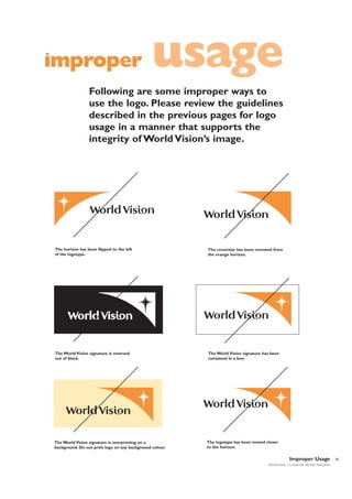 improper

usage

Following are some improper ways to
use the logo. Please review the guidelines
described in the previous pages for logo
usage in a manner that supports the
integrity of World Vision’s image.

The horizon has been flipped to the left
of the logotype.

The cross/star has been removed from
the orange horizon.

The World Vision signature is reversed
out of black.

The World Vision signature has been
contained in a box.

The World Vision signature is overprinting on a
background. Do not print logo on any background colour.

The logotype has been moved closer
to the horizon.

Improper Usage
World Vision | Corporate Identity Standards

35

 