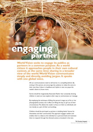 an

engaging

partner

World Vision seeks to engage its publics as
partners in a common purpose. As a world
citizen it approaches people in their own cultural
context, at the same time sharing in a broader
view of the world.World Vision communicates
simply and directly, avoiding jargon. It speaks
with one global voice.
All our communications need to tell stories in a compelling fashion. By
writing in first person, we encourage the audience to relate the story to
their own lives. Colour in headlines and rhythm in text can pique the
reader’s desire to know more.
Stories should be imaginatively illustrated. Rather than constantly showing
children in need, we must explore other ways to communicate our message.
By employing the technique of lifting the person’s image out of his or her
photographed context, we in effect are lifting the boy or girl out of their
circumstances.This allows the reader to focus on them as individuals and
not merely as a part of their surroundings.
Children should be portrayed as partners in building better futures for
themselves and their communities.This approach engages readers and
enables them to relate to the individual on a personal level and motivates
them to respond through the directed actions articulated in the text.
To Create Impact
World Vision | Corporate Identity Standards

3

 