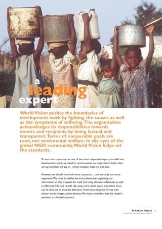 a

leading

expert

World Vision pushes the boundaries of
development work by fighting the causes as well
as the symptoms of suffering.The organisation
acknowledges its responsibilities towards
donors and recipients by being factual and
transparent.Terms of measurable goals are
used, not sentimental welfare. In the eyes of the
global NGO community,World Vision helps set
the standards.
To earn our reputation as one of the most respected experts in relief and
development work, we need to communicate our expertise in both what
we say and how we say it—which includes what we look like.
However, we should not look more corporate . . . and certainly not more
expensive! We must be deliberate and professional, organising our
information so that it speaks for itself and using elements effectively as well
as efficiently. Edit and re-edit. By using more white space, immediate focus
can be directed to essential elements. Avoid saturating the format with
excess words, images, and/or photos.We must remember that the reader’s
attention is a limited resource.

To Create Impact
World Vision | Corporate Identity Standards

5

 