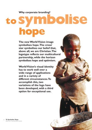 Why corporate branding?

to symbolise

hope
The new World Vision image
symbolises hope.The cross/
star symbolises our belief that,
above all, we are Christian.The
logotype reflects our multicultural
partnership, while the horizon
symbolises hope and optimism.
World Vision’s visual identity
has to work well over a
wide range of applications
and in a variety of
different circumstances.To
accomplish this, two
variations of the logo have
been developed, with a third
option for exceptional use.

6

To Symbolise Hope
World Vision | Corporate Identity Standards

 