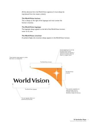 All the elements form the World Vision signature. It must always be
reproduced from the master artwork.
The World Vision horizon
This is always to the right of the logotype and must contain the
horizon cross/star.
The World Vision logotype
The logotype always appears to the left of the World Vision horizon,
never on its own.
The World Vision cross/star
A symbol of light, the cross/star always appears in the World Vision horizon.

Like the beginning of a new day,
the World Vision horizon
symbolises hope and optimism—
optimism of a better today and
hope for a brighter future.
These elements always appear in a white
field, never on a background.
The World Vision horizon

The World Vision
cross/star

The World Vision logotype

The cross/star symbolises our
belief that states “We are
Christian.” Like the star of
Bethlehem, it lights the darkness.

The new logotype reflects our
multicultural partnership.

To Symbolise Hope
World Vision | Corporate Identity Standards

7

 