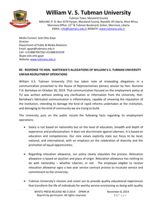 WVSTU PRESS RELEASE NO 3-2014 DPMR-IA November 8, 2014 
Reprint by permission. All rights reserved. 1 | P a g e 
Media Contact: Solo Otto Gaye 
Director 
Department of Public & Media Relations 
Email: sgaye@tubmanu.edu.lr 
Cell: +231886709726/+231886333194 
Skype:solo.otto.gaye 
Website: www.tubmanu.edu.lr 
RE: RESPONSE TO HON. BARTEKWA‘S ALLEGATIONS OF WILLIAM V.S. TUBMAN UNIVERSITY UNFAIR RECRUITMENT OPERATIONS 
William V.S. Tubman University (TU) has taken note of misleading allegations in a communication presented to the House of Representatives plenary session by Hon. Numene T.H. Bartekwa on October 30, 2014. That communication focused on the employment policy at TU was written without seeking any clarification or information from the University. Hon. Bartekwa’s fabricated communication is inflammatory, capable of smearing the reputation of the institution, intending to damage the kind of rapid reforms undertaken at the institution, and damaging to the kind of community we are trying to build. 
The University puts on the public record the following facts regarding its employment operations: 
 Salary is not based on nationality but on the level of education, breadth and depth of experience and professionalism. It does not discriminate against Liberians. It is based on education and competencies. Our core values explicitly state our focus to be local, national, and international, with an emphasis on the celebration of diversity and the promotion of equal opportunities; 
 Regarding relocation allowance, our policy clearly stipulates the process. Relocation allowance is based on position and place of origin. Relocation allowance has nothing to do with nationality – whether Liberian, or not. The employee eligible to receive relocation allowance signs a two year service contract proviso to inculcate service and commitment to the University; 
 Tubman University’s mission and vision are to provide quality educational experiences that transform the life of individuals for worthy service envisioning so doing with quality 
William V. S. Tubman University 
Tubman Town, Maryland County 
MAILING: P. O. Box 3570 Harper, Maryland County, Republic Of Liberia, West Africa 
Monrovia Office: 15th & Tubman Boulevard, Sinkor, Monrovia, Liberia 
EMAIL: info@tubmanu.edu.lr WEBSITE: www.tubmanu.edu.lr  
