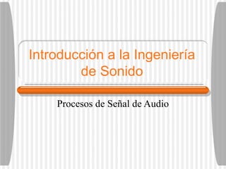 Introducción a la Ingeniería
de Sonido
Procesos de Señal de Audio
 