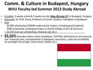 Comm. & Culture in Budapest, Hungary
      WVU Faculty-led Summer 2013 Study Abroad
• 6 credits: 3 weeks online & 3 weeks on-site (May 28-June 17) in Budapest, Hungary
• Instructor: Dr. R.M. Chory, Professor of Comm. Studies, Fulbrighter to Budapest
• Cost
    $2,000 scholarship (COMM majors & pre-majors, including grad students)
    $500 scholarship (undergrad majors in Eberly College of Arts & Sciences)
  + $2,525 (can use scholarships, financial aid, etc.)
• $5,025 (includes airfare, hotel, breakfasts, TUITION, admissions to all museums
   and historical sites, transportation in Budapest, excursions, a day trip to Gödöllő,
   an overnight trip to Eger, some meals, books, etc.)
 