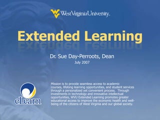 Extended Learning Dr. Sue Day-Perroots, Dean July 2007 Mission is to provide seamless access to academic courses, lifelong learning opportunities, and student services through a personalized yet convenient process.  Through investments in technology and innovative intellectual opportunities, WVU Extended Learning promotes greater educational access to improve the economic health and well-being of the citizens of West Virginia and our global society. 
