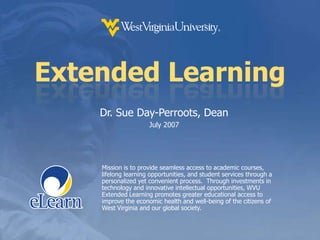 Extended LearningDr. Sue Day-Perroots, DeanJuly 2007Mission is to provide seamless access to academic courses, lifelong learning opportunities, and student services through a personalized yet convenient process.  Through investments in technology and innovative intellectual opportunities, WVU Extended Learning promotes greater educational access to improve the economic health and well-being of the citizens of West Virginia and our global society.