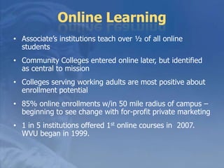 Adult LearnersWant sequential degree steps: certificate, AA, BA/BS, MastersContinuous enrollment, year-roundFlexible scheduling and servicesAdvising upfront and as neededFlexible payment and financial aid opportunitiesFrom 2007 to 2016, the population of college students ages 18 to 24 will increase by 11.1 percent, but the population of students ages 25 to 34 will increase by 26.8 percent (US Dept of Ed -Center for Ed Statistics)