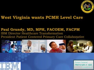 West Virginia wants PCMH Level Care Paul Grundy MD, MPH IBM International Director Healthcare Transformation Paul Grundy, MD, MPH, FACOEM, FACPM  IBM Director Healthcare Transformation President Patient Centered Primary Care Collaborative Trip to Denmark  July 10 2009  