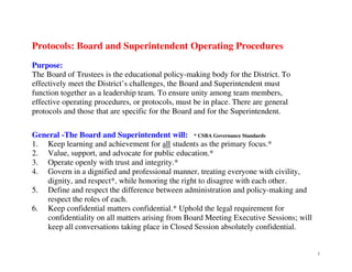 Protocols: Board and Superintendent Operating Procedures
Purpose:
The Board of Trustees is the educational policy-making body for the District. To
effectively meet the District’s challenges, the Board and Superintendent must
function together as a leadership team. To ensure unity among team members,
effective operating procedures, or protocols, must be in place. There are general
protocols and those that are specific for the Board and for the Superintendent.
General -The Board and Superintendent will: * CSBA Governance Standards
1. Keep learning and achievement for all students as the primary focus.*
2. Value, support, and advocate for public education.*
3. Operate openly with trust and integrity.*
4. Govern in a dignified and professional manner, treating everyone with civility,
dignity, and respect*, while honoring the right to disagree with each other.
5. Define and respect the difference between administration and policy-making and
respect the roles of each.
6. Keep confidential matters confidential.* Uphold the legal requirement for
confidentiality on all matters arising from Board Meeting Executive Sessions; will
keep all conversations taking place in Closed Session absolutely confidential.

1

 