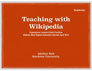 Teaching with
Wikipedia
Experiences, Lessons & Best Practices
Webinar, West Virginia University Libraries, April 2015
Adeline Koh
Stockton University
@adelinekoh
 