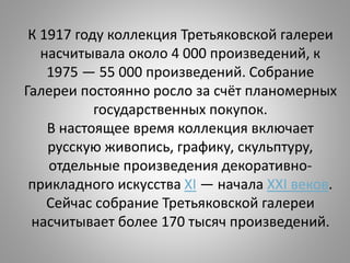 К 1917 году коллекция Третьяковской галереи
насчитывала около 4 000 произведений, к
1975 — 55 000 произведений. Собрание
Галереи постоянно росло за счёт планомерных
государственных покупок.
В настоящее время коллекция включает
русскую живопись, графику, скульптуру,
отдельные произведения декоративно-
прикладного искусства XI — начала XXI веков.
Сейчас собрание Третьяковской галереи
насчитывает более 170 тысяч произведений.
 
