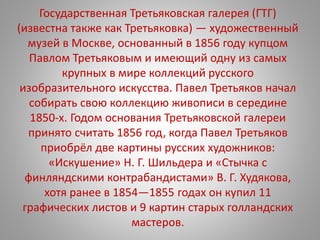 Государственная Третьяковская галерея (ГТГ)
(известна также как Третьяковка) — художественный
музей в Москве, основанный в 1856 году купцом
Павлом Третьяковым и имеющий одну из самых
крупных в мире коллекций русского
изобразительного искусства. Павел Третьяков начал
собирать свою коллекцию живописи в середине
1850-х. Годом основания Третьяковской галереи
принято считать 1856 год, когда Павел Третьяков
приобрёл две картины русских художников:
«Искушение» Н. Г. Шильдера и «Стычка с
финляндскими контрабандистами» В. Г. Худякова,
хотя ранее в 1854—1855 годах он купил 11
графических листов и 9 картин старых голландских
мастеров.
 
