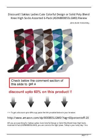 Discount!! Sakkas Ladies Cute Colorful Design or Solid Poly Blend
Knee High Socks Assorted 6-Pack (ASINB00B55LGM0) Review
2014-05-09 19:55:09 By .
>>> To get a discount upto 60% copy paste the link provided below in your browser:
http://www.amazon.com/dp/B00B55LGM0/?tag=60percentoff-20
#If you are searching for Sakkas Ladies Cute Colorful Design or Solid Poly Blend Knee High Socks
Assorted 6-Pack (ASINB00B55LGM0), you are come to the right place. Today is your lucky day ! You
page 1 / 2
 