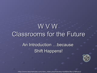 W V W  Classrooms for the Future An Introduction …because  Shift Happens! http://www.teachertube.com/view_video.php?viewkey=bbf824c98a1278ffadc2 