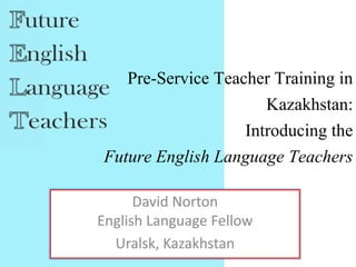 Pre-Service Teacher Training in
Kazakhstan:
Introducing the
Future English Language Teachers
David Norton
English Language Fellow
Uralsk, Kazakhstan
 