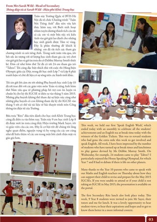 03
This week, we held our first ‘Speak English Week’, which
ended today with an assembly to celebrate all the students’
achievements and an English tea at break time today with the
winners of the Golden Tickets. This was to reward students
who had gone the extra mile this week to get involved and
speak English. All week, I have been impressed by the number
of students who have turned up at break times and lunchtimes
to play games devised by Ms Debbie Murray Smith. On
Wednesday, for example, 24 students came to play ‘Taboo’! I
particularly enjoyed the House Speaking Olympiad, for which
Year 7 and 8 had to debate if there is life on other planets.
Many thanks to the Year 10 parents who came to speak with
our Maths and English teachers on Thursday about how they
can support their child to revise and prepare for the May 2015
IGCSEs. If you were unable to attend or if your child is not
taking an IGCSE in May 2015, the presentation is available on
the portal.
The first Secondary Ritz lunch also look place today. This
week, 9 Year 8 students were invited to join Mr Sayer, their
tutors and me for lunch. It was a lovely opportunity to hear
student views, to hear their aspirations and hopes and to get to
know them better in a more informal context.
Tuần này Trường Quốc tế BVIS Hà
Nội đã tổ chức Chương trình “Tuần
Nói Tiếng Anh” đầu tiên vừa kết
thúc hôm nay, với Buổi sinh hoạt
nhằm tuyên dương thành tích của tất
cả các em và một bữa tiệc trà kiểu
Anh vào giờ giải lao dành cho những
học sinh giành được Tấm vé vàng.
Đây là phần thưởng để khích lệ
những em đã rất tích cực tham gia
chương trình và nói tiếng Anh. Trong suốt tuần vừa qua, tôi
hết sức ấn tượng với số lượng học sinh tham gia các trò chơi
vào giờ giải lao và giờ ăn trưa do cô Debbie Murray Smith thiết
kế. Đơn cử như hôm thứ Tư đã có tới 24 em tham gia trò
“Taboo”. Tôi cũng đặc biệt thích thú với cuộc thi Hùng biện
Olympic giữa các Đội, trong đó học sinh Lớp 7 và Lớp 8 phải
tranh luận về chủ đề liệu có sự sống trên các hành tinh khác.
Tôi xin gửi lời cảm ơn tới những Phụ huynh học sinh Lớp 10
đã tới trao đổi với các giáo viên môn Toán và tiếng Anh hôm
thứ Năm vừa qua về phương pháp hỗ trợ con ôn luyện và
chuẩn bị cho kỳ thi IGCSE sẽ diễn ra vào tháng 5 năm 2015.
Những phụ huynh không thể tham dự sự kiện này cũng như
những phụ huynh có con không tham dự kỳ thi IGCSE vào
tháng 5 tới có thể tải tài liệu về bài thuyết trình trên Cổng
thông tin điện tử của Trường.
Bữa trưa “Ritz” đầu tiên dành cho học sinh Khối Trung học
cũng đã diễn ra vào hôm nay. Tuần này 9 em học sinh Lớp 8
đã được mời ăn trưa cùng thầy Hiệu trưởng Mark Sayer, tôi
và giáo viên của các em. Đây là cơ hội tốt để chúng tôi lắng
nghe quan điểm, nguyện vọng và hy vọng của các em cũng
như để hiểu thêm về các em trong một bối cảnh thân mật và
gần gũi hơn.
From Mrs Sarah Wild - Head of Secondary
Thông điệp từ cô Sarah Wild - Hiệu phó Khối Trung học
 