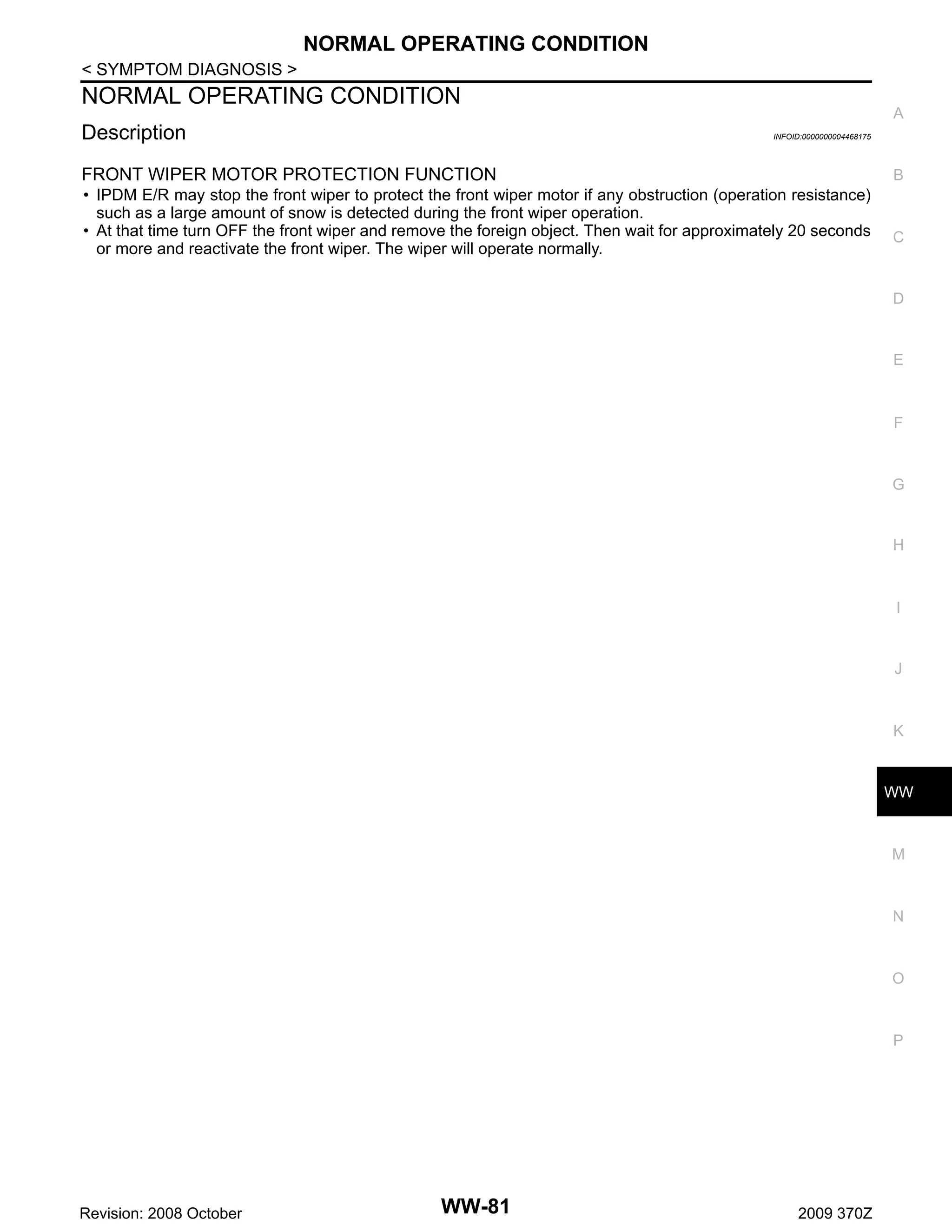 NORMAL OPERATING CONDITION
< SYMPTOM DIAGNOSIS >

NORMAL OPERATING CONDITION
Description

A
INFOID:0000000004468175

FRONT WIPER MOTOR PROTECTION FUNCTION

B

• IPDM E/R may stop the front wiper to protect the front wiper motor if any obstruction (operation resistance)
such as a large amount of snow is detected during the front wiper operation.
• At that time turn OFF the front wiper and remove the foreign object. Then wait for approximately 20 seconds
or more and reactivate the front wiper. The wiper will operate normally.

C

D

E

F

G

H

I

J

K

WW

M

N

O

P

Revision: 2008 October

WW-81

2009 370Z

 