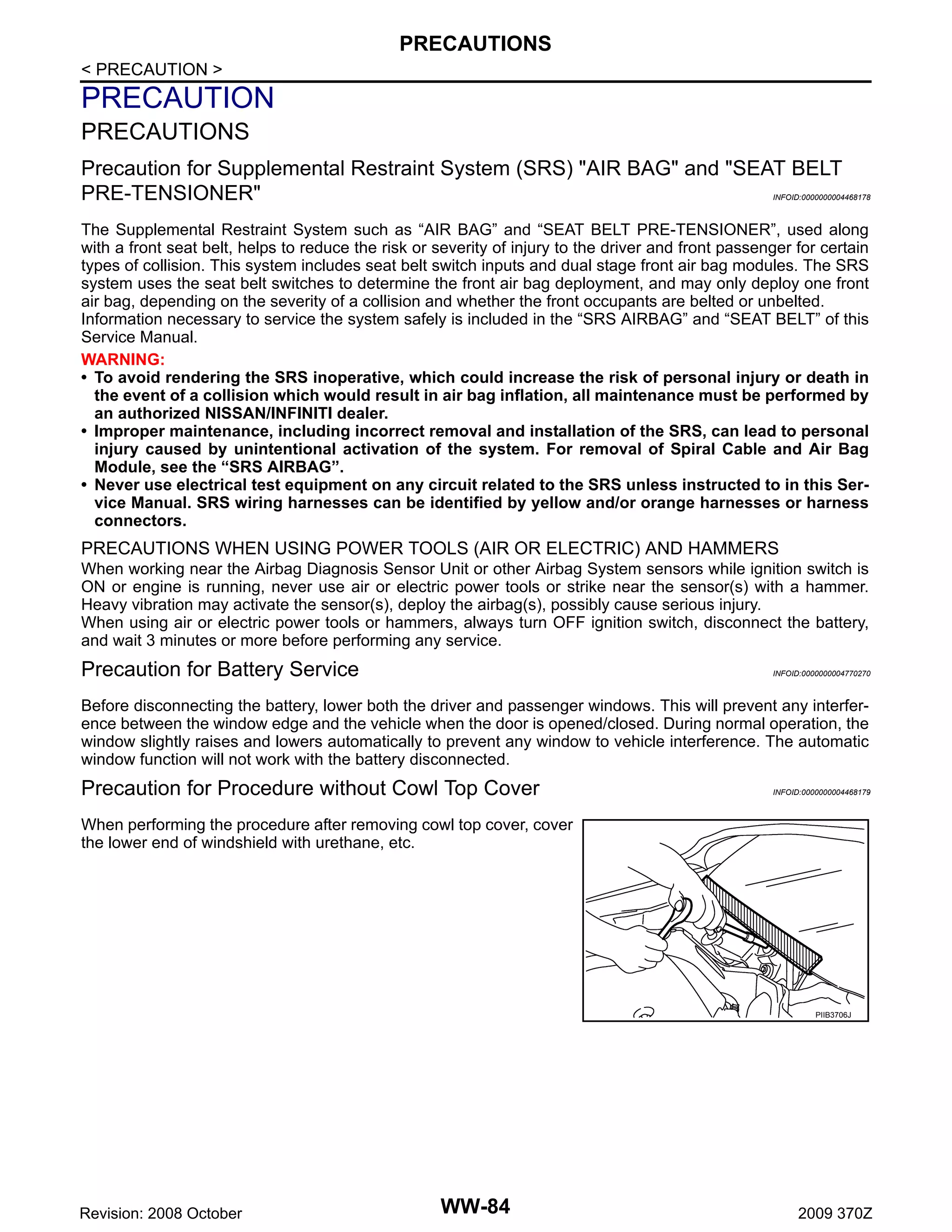 PRECAUTIONS
< PRECAUTION >

PRECAUTION
PRECAUTIONS
Precaution for Supplemental Restraint System (SRS) "AIR BAG" and "SEAT BELT
PRE-TENSIONER"

INFOID:0000000004468178

The Supplemental Restraint System such as “AIR BAG” and “SEAT BELT PRE-TENSIONER”, used along
with a front seat belt, helps to reduce the risk or severity of injury to the driver and front passenger for certain
types of collision. This system includes seat belt switch inputs and dual stage front air bag modules. The SRS
system uses the seat belt switches to determine the front air bag deployment, and may only deploy one front
air bag, depending on the severity of a collision and whether the front occupants are belted or unbelted.
Information necessary to service the system safely is included in the “SRS AIRBAG” and “SEAT BELT” of this
Service Manual.
WARNING:
• To avoid rendering the SRS inoperative, which could increase the risk of personal injury or death in
the event of a collision which would result in air bag inflation, all maintenance must be performed by
an authorized NISSAN/INFINITI dealer.
• Improper maintenance, including incorrect removal and installation of the SRS, can lead to personal
injury caused by unintentional activation of the system. For removal of Spiral Cable and Air Bag
Module, see the “SRS AIRBAG”.
• Never use electrical test equipment on any circuit related to the SRS unless instructed to in this Service Manual. SRS wiring harnesses can be identified by yellow and/or orange harnesses or harness
connectors.

PRECAUTIONS WHEN USING POWER TOOLS (AIR OR ELECTRIC) AND HAMMERS
When working near the Airbag Diagnosis Sensor Unit or other Airbag System sensors while ignition switch is
ON or engine is running, never use air or electric power tools or strike near the sensor(s) with a hammer.
Heavy vibration may activate the sensor(s), deploy the airbag(s), possibly cause serious injury.
When using air or electric power tools or hammers, always turn OFF ignition switch, disconnect the battery,
and wait 3 minutes or more before performing any service.

Precaution for Battery Service

INFOID:0000000004770270

Before disconnecting the battery, lower both the driver and passenger windows. This will prevent any interference between the window edge and the vehicle when the door is opened/closed. During normal operation, the
window slightly raises and lowers automatically to prevent any window to vehicle interference. The automatic
window function will not work with the battery disconnected.

Precaution for Procedure without Cowl Top Cover

INFOID:0000000004468179

When performing the procedure after removing cowl top cover, cover
the lower end of windshield with urethane, etc.

PIIB3706J

Revision: 2008 October

WW-84

2009 370Z

 