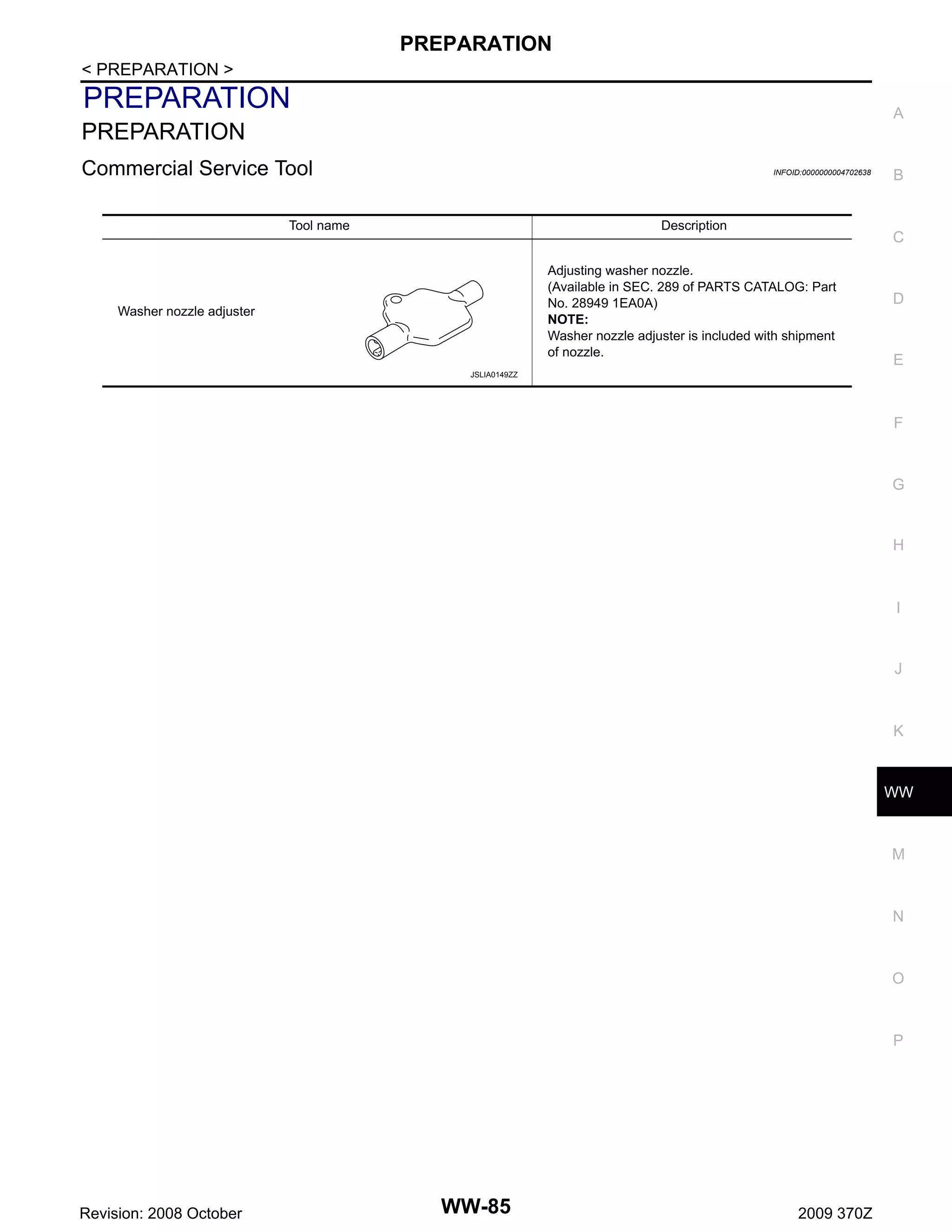 PREPARATION
< PREPARATION >

PREPARATION

A

PREPARATION
Commercial Service Tool

INFOID:0000000004702638

Tool name

Description

C

Adjusting washer nozzle.
(Available in SEC. 289 of PARTS CATALOG: Part
No. 28949 1EA0A)
NOTE:
Washer nozzle adjuster is included with shipment
of nozzle.

Washer nozzle adjuster

B

D

E

JSLIA0149ZZ

F

G

H

I

J

K

WW

M

N

O

P

Revision: 2008 October

WW-85

2009 370Z

 