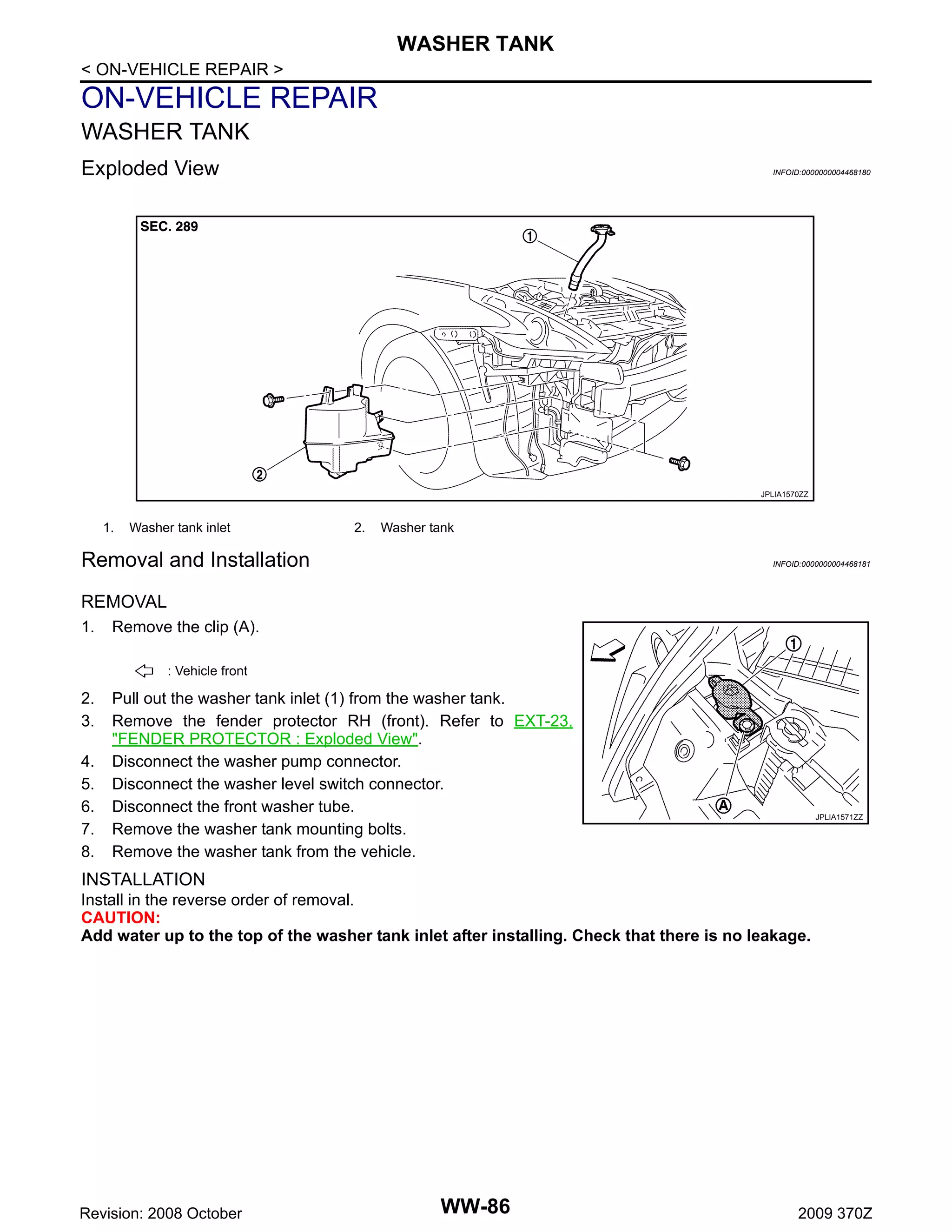 WASHER TANK
< ON-VEHICLE REPAIR >

ON-VEHICLE REPAIR
WASHER TANK
Exploded View

INFOID:0000000004468180

JPLIA1570ZZ

1.

Washer tank inlet

2.

Washer tank

Removal and Installation

INFOID:0000000004468181

REMOVAL
1.

Remove the clip (A).
: Vehicle front

2.
3.
4.
5.
6.
7.
8.

Pull out the washer tank inlet (1) from the washer tank.
Remove the fender protector RH (front). Refer to EXT-23,
"FENDER PROTECTOR : Exploded View".
Disconnect the washer pump connector.
Disconnect the washer level switch connector.
Disconnect the front washer tube.
Remove the washer tank mounting bolts.
Remove the washer tank from the vehicle.

JPLIA1571ZZ

INSTALLATION
Install in the reverse order of removal.
CAUTION:
Add water up to the top of the washer tank inlet after installing. Check that there is no leakage.

Revision: 2008 October

WW-86

2009 370Z

 