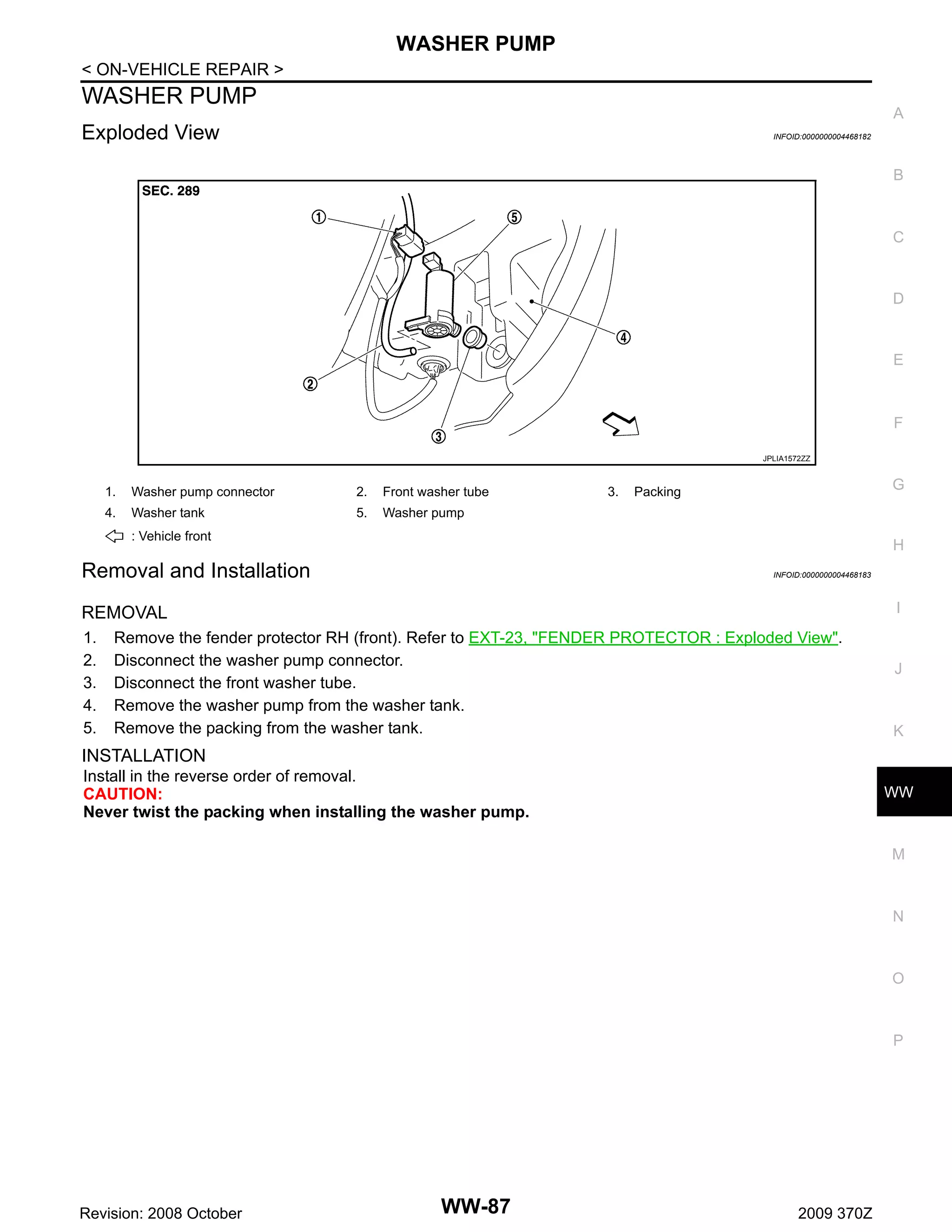 WASHER PUMP
< ON-VEHICLE REPAIR >

WASHER PUMP

A

Exploded View

INFOID:0000000004468182

B

C

D

E

F
JPLIA1572ZZ

1.

Washer pump connector

2.

Front washer tube

4.

Washer tank

5.

3.

G

Packing

Washer pump

: Vehicle front

H

Removal and Installation

INFOID:0000000004468183

I

REMOVAL
1.
2.
3.
4.
5.

Remove the fender protector RH (front). Refer to EXT-23, "FENDER PROTECTOR : Exploded View".
Disconnect the washer pump connector.
Disconnect the front washer tube.
Remove the washer pump from the washer tank.
Remove the packing from the washer tank.

J

K

INSTALLATION
Install in the reverse order of removal.
CAUTION:
Never twist the packing when installing the washer pump.

WW

M

N

O

P

Revision: 2008 October

WW-87

2009 370Z

 