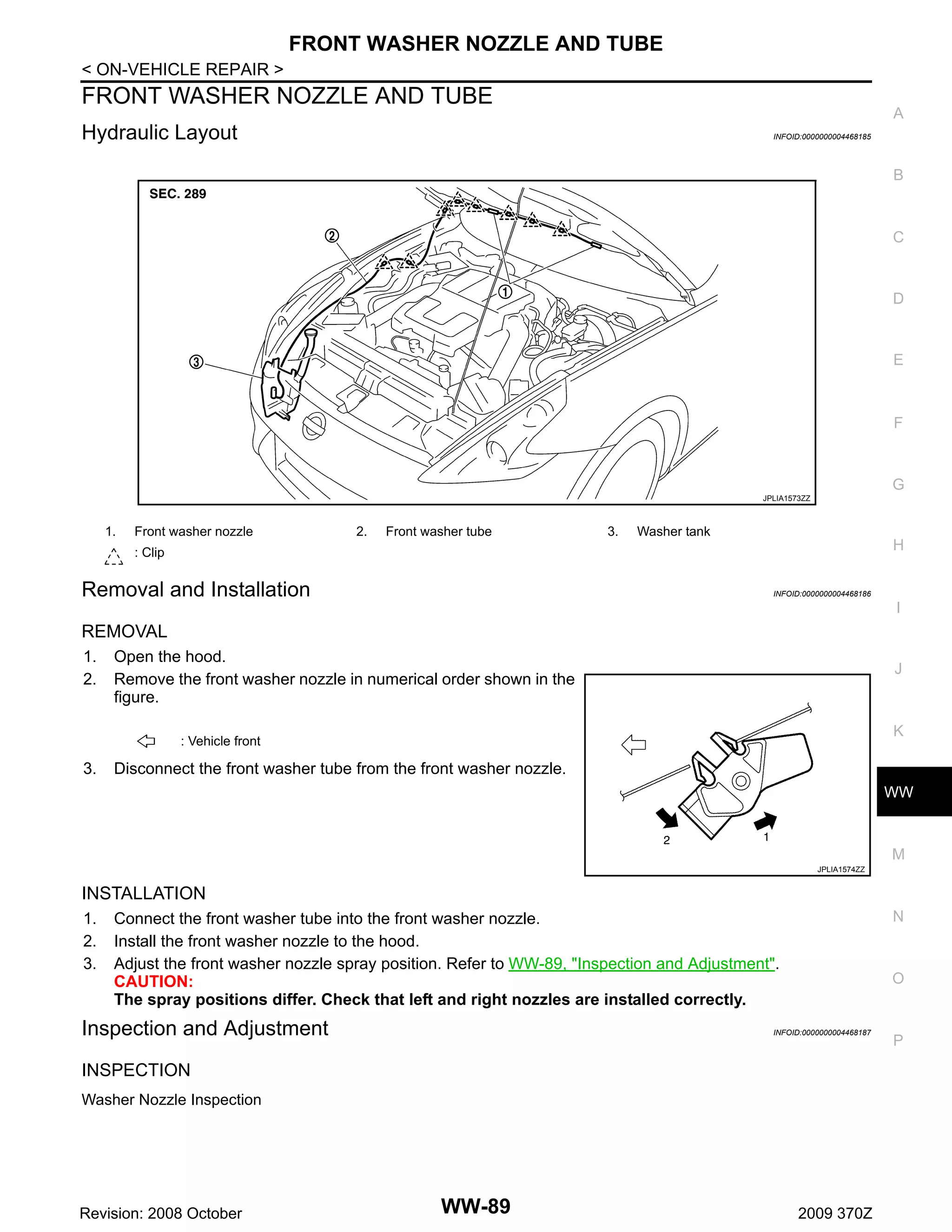 FRONT WASHER NOZZLE AND TUBE
< ON-VEHICLE REPAIR >

FRONT WASHER NOZZLE AND TUBE

A

Hydraulic Layout

INFOID:0000000004468185

B

C

D

E

F

G
JPLIA1573ZZ

1.

Front washer nozzle

2.

Front washer tube

3.

Washer tank

H

: Clip

Removal and Installation

INFOID:0000000004468186

I

REMOVAL
1.
2.

Open the hood.
Remove the front washer nozzle in numerical order shown in the
figure.

J

K

: Vehicle front

3.

Disconnect the front washer tube from the front washer nozzle.
WW

M
JPLIA1574ZZ

INSTALLATION
1.
2.
3.

N

Connect the front washer tube into the front washer nozzle.
Install the front washer nozzle to the hood.
Adjust the front washer nozzle spray position. Refer to WW-89, "Inspection and Adjustment".
CAUTION:
The spray positions differ. Check that left and right nozzles are installed correctly.

Inspection and Adjustment

O

INFOID:0000000004468187

INSPECTION
Washer Nozzle Inspection

Revision: 2008 October

WW-89

2009 370Z

P

 