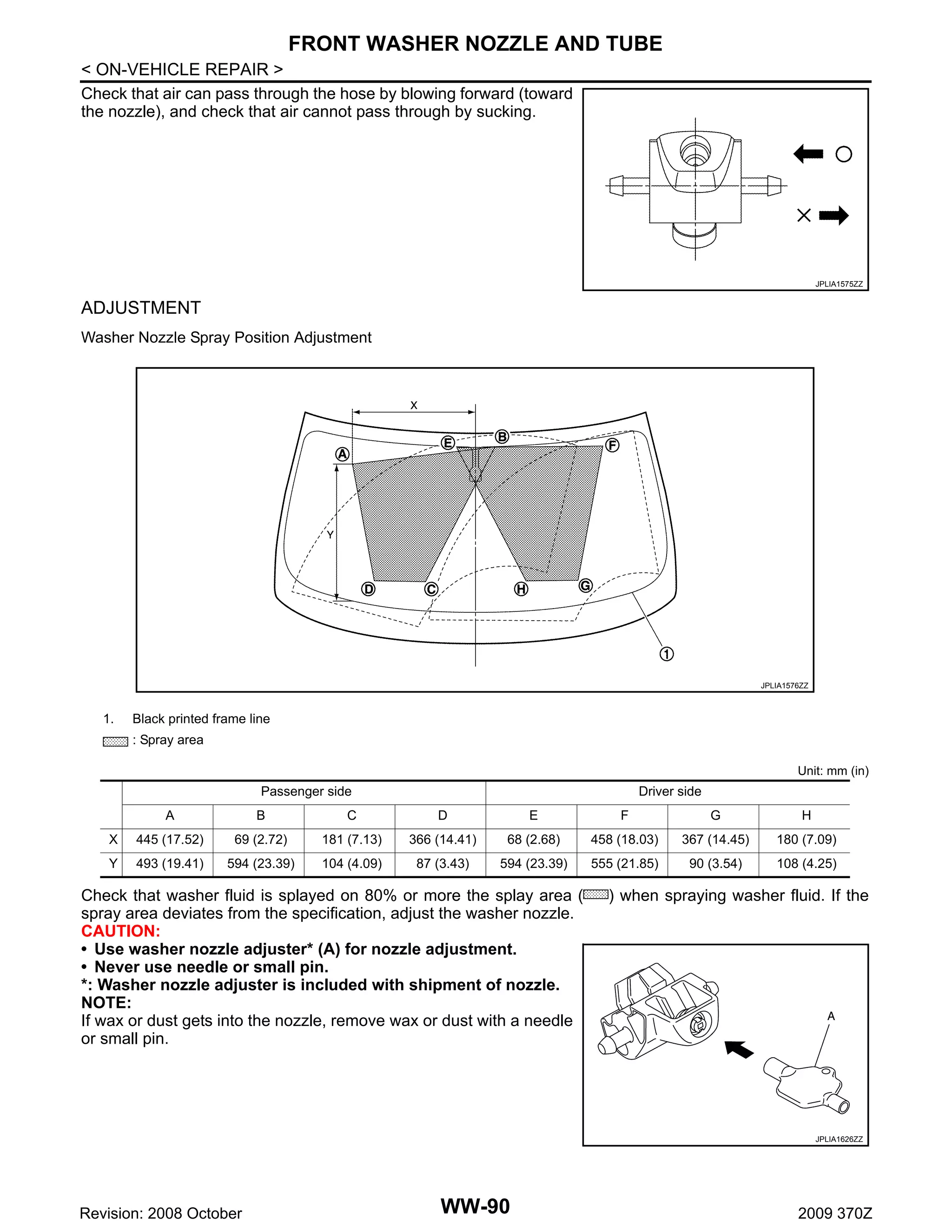 FRONT WASHER NOZZLE AND TUBE
< ON-VEHICLE REPAIR >
Check that air can pass through the hose by blowing forward (toward
the nozzle), and check that air cannot pass through by sucking.

JPLIA1575ZZ

ADJUSTMENT
Washer Nozzle Spray Position Adjustment

JPLIA1576ZZ

1.

Black printed frame line
: Spray area
Unit: mm (in)

Passenger side

Driver side

A

B

C

D

E

F

G

H

X

445 (17.52)

69 (2.72)

181 (7.13)

366 (14.41)

68 (2.68)

458 (18.03)

367 (14.45)

180 (7.09)

Y

493 (19.41)

594 (23.39)

104 (4.09)

87 (3.43)

594 (23.39)

555 (21.85)

90 (3.54)

108 (4.25)

Check that washer fluid is splayed on 80% or more the splay area (
spray area deviates from the specification, adjust the washer nozzle.
CAUTION:
• Use washer nozzle adjuster* (A) for nozzle adjustment.
• Never use needle or small pin.
*: Washer nozzle adjuster is included with shipment of nozzle.
NOTE:
If wax or dust gets into the nozzle, remove wax or dust with a needle
or small pin.

) when spraying washer fluid. If the

JPLIA1626ZZ

Revision: 2008 October

WW-90

2009 370Z

 