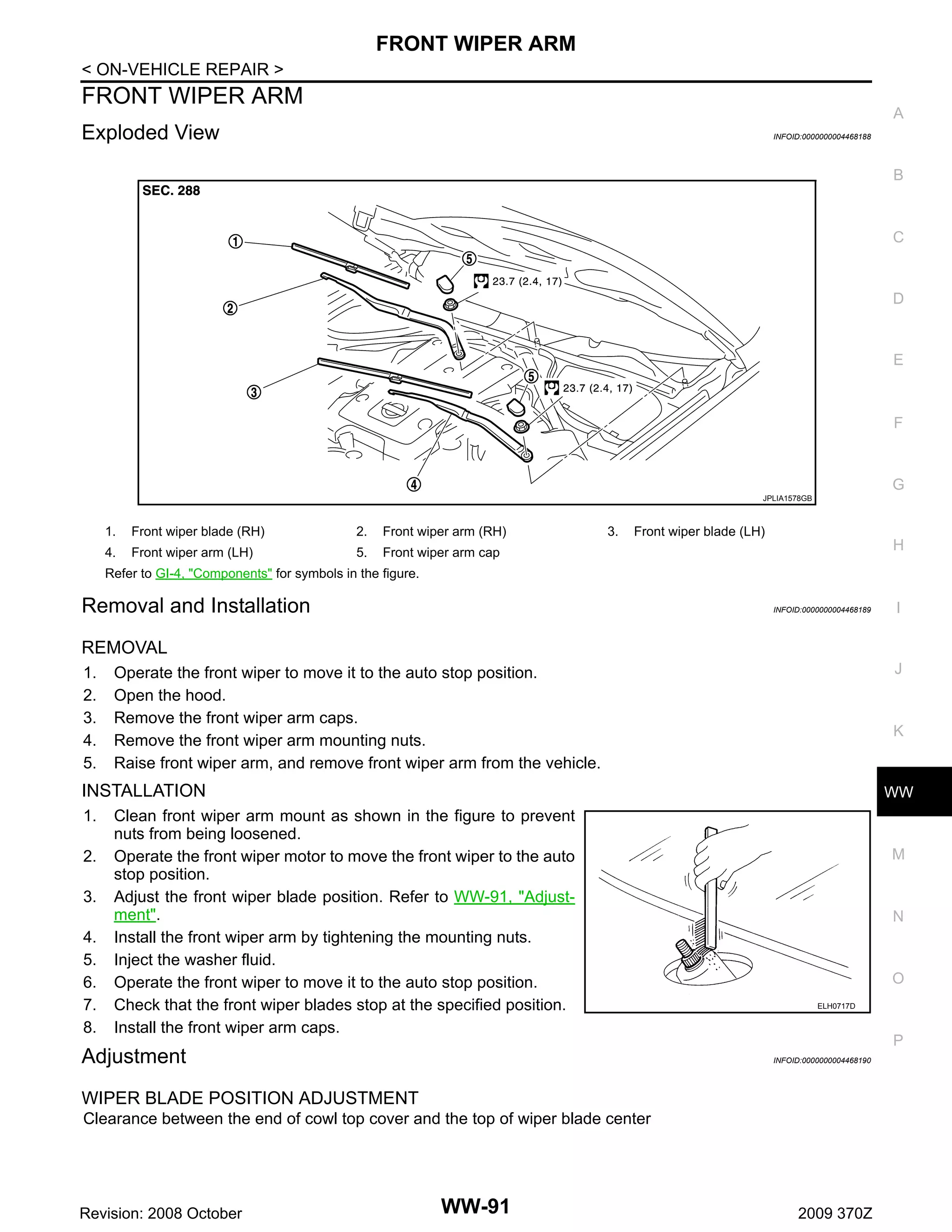 FRONT WIPER ARM
< ON-VEHICLE REPAIR >

FRONT WIPER ARM

A

Exploded View

INFOID:0000000004468188

B

C

D

E

F

G
JPLIA1578GB

1.

Front wiper blade (RH)

2.

Front wiper arm (RH)

4.

Front wiper arm (LH)

5.

Front wiper arm cap

3.

Front wiper blade (LH)

H

Refer to GI-4, "Components" for symbols in the figure.

Removal and Installation

INFOID:0000000004468189

I

REMOVAL
1.
2.
3.
4.
5.

J

Operate the front wiper to move it to the auto stop position.
Open the hood.
Remove the front wiper arm caps.
Remove the front wiper arm mounting nuts.
Raise front wiper arm, and remove front wiper arm from the vehicle.

K

INSTALLATION
1.
2.
3.
4.
5.
6.
7.
8.

WW

Clean front wiper arm mount as shown in the figure to prevent
nuts from being loosened.
Operate the front wiper motor to move the front wiper to the auto
stop position.
Adjust the front wiper blade position. Refer to WW-91, "Adjustment".
Install the front wiper arm by tightening the mounting nuts.
Inject the washer fluid.
Operate the front wiper to move it to the auto stop position.
Check that the front wiper blades stop at the specified position.
Install the front wiper arm caps.

Adjustment

M

N

O
ELH0717D

P
INFOID:0000000004468190

WIPER BLADE POSITION ADJUSTMENT
Clearance between the end of cowl top cover and the top of wiper blade center

Revision: 2008 October

WW-91

2009 370Z

 