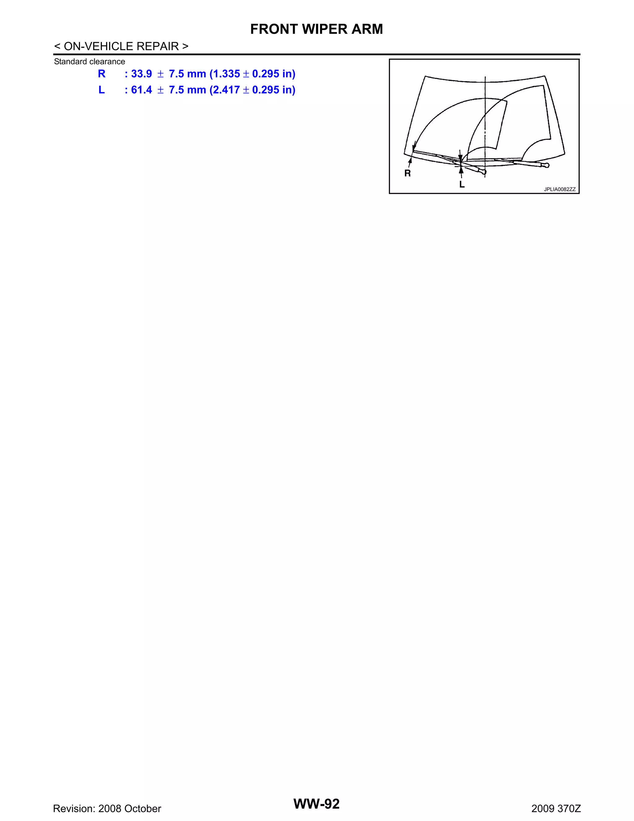 FRONT WIPER ARM
< ON-VEHICLE REPAIR >
Standard clearance

R
L

: 33.9 ± 7.5 mm (1.335 ± 0.295 in)
: 61.4 ± 7.5 mm (2.417 ± 0.295 in)

JPLIA0082ZZ

Revision: 2008 October

WW-92

2009 370Z

 