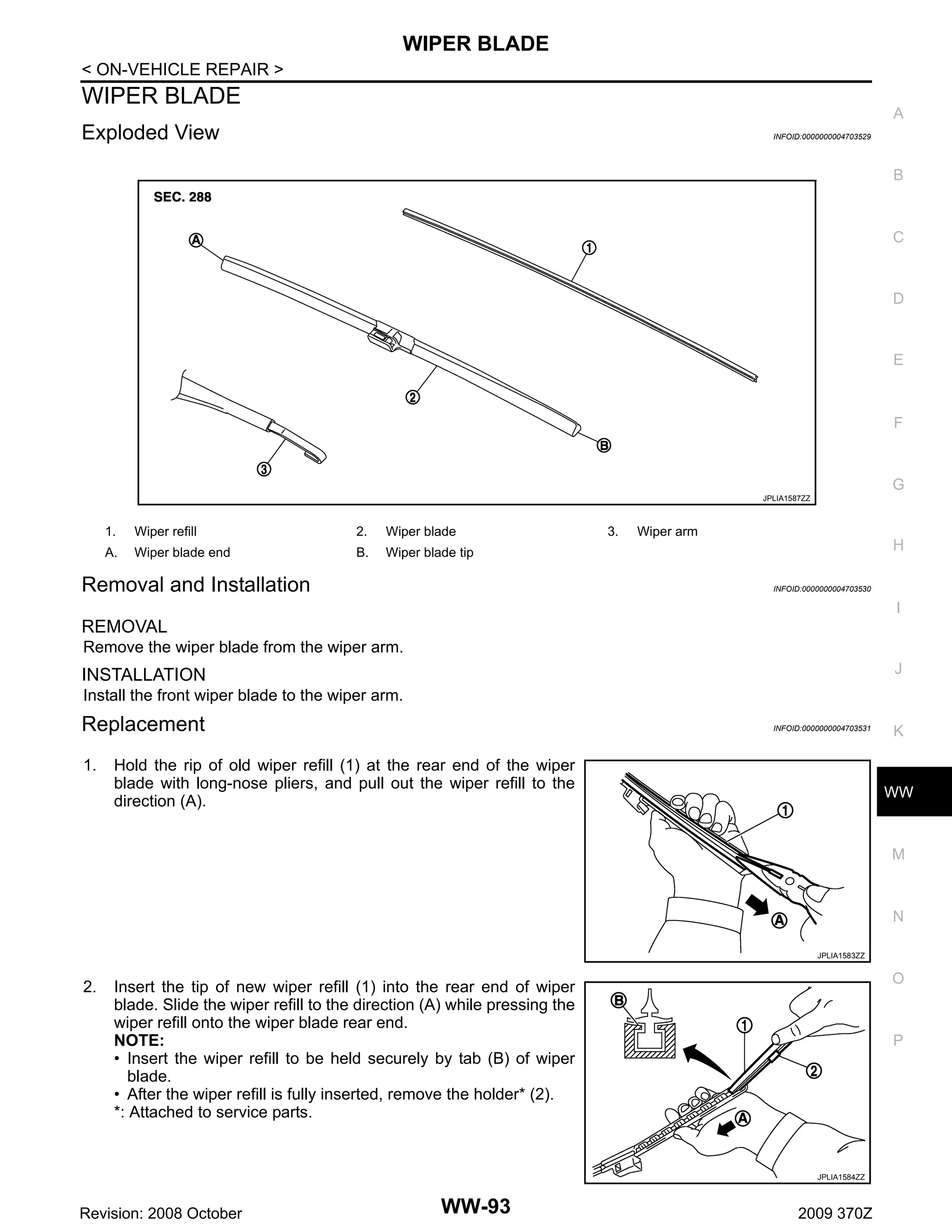 WIPER BLADE
< ON-VEHICLE REPAIR >

WIPER BLADE

A

Exploded View

INFOID:0000000004703529

B

C

D

E

F

G
JPLIA1587ZZ

1.

Wiper refill

2.

Wiper blade

A.

Wiper blade end

B.

Wiper blade tip

Removal and Installation

3.

Wiper arm

H
INFOID:0000000004703530

I

REMOVAL
Remove the wiper blade from the wiper arm.
J

INSTALLATION
Install the front wiper blade to the wiper arm.

Replacement
1.

INFOID:0000000004703531

Hold the rip of old wiper refill (1) at the rear end of the wiper
blade with long-nose pliers, and pull out the wiper refill to the
direction (A).

K

WW

M

N
JPLIA1583ZZ

2.

O

Insert the tip of new wiper refill (1) into the rear end of wiper
blade. Slide the wiper refill to the direction (A) while pressing the
wiper refill onto the wiper blade rear end.
NOTE:
• Insert the wiper refill to be held securely by tab (B) of wiper
blade.
• After the wiper refill is fully inserted, remove the holder* (2).
*: Attached to service parts.

P

JPLIA1584ZZ

Revision: 2008 October

WW-93

2009 370Z

 