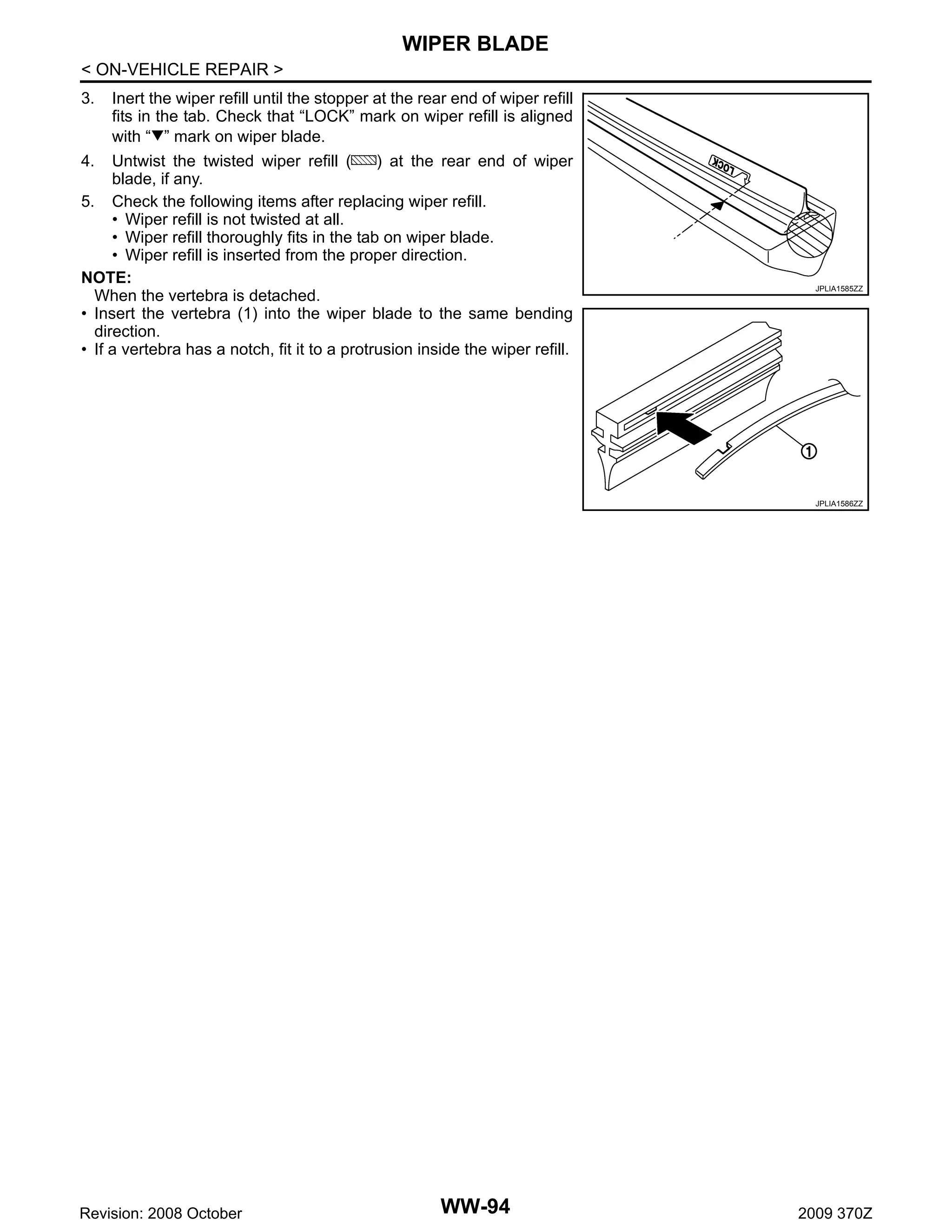 WIPER BLADE
< ON-VEHICLE REPAIR >
3.

Inert the wiper refill until the stopper at the rear end of wiper refill
fits in the tab. Check that “LOCK” mark on wiper refill is aligned
with “ ” mark on wiper blade.

4.

Untwist the twisted wiper refill (
) at the rear end of wiper
blade, if any.
5. Check the following items after replacing wiper refill.
• Wiper refill is not twisted at all.
• Wiper refill thoroughly fits in the tab on wiper blade.
• Wiper refill is inserted from the proper direction.
NOTE:
When the vertebra is detached.
• Insert the vertebra (1) into the wiper blade to the same bending
direction.
• If a vertebra has a notch, fit it to a protrusion inside the wiper refill.

JPLIA1585ZZ

JPLIA1586ZZ

Revision: 2008 October

WW-94

2009 370Z

 