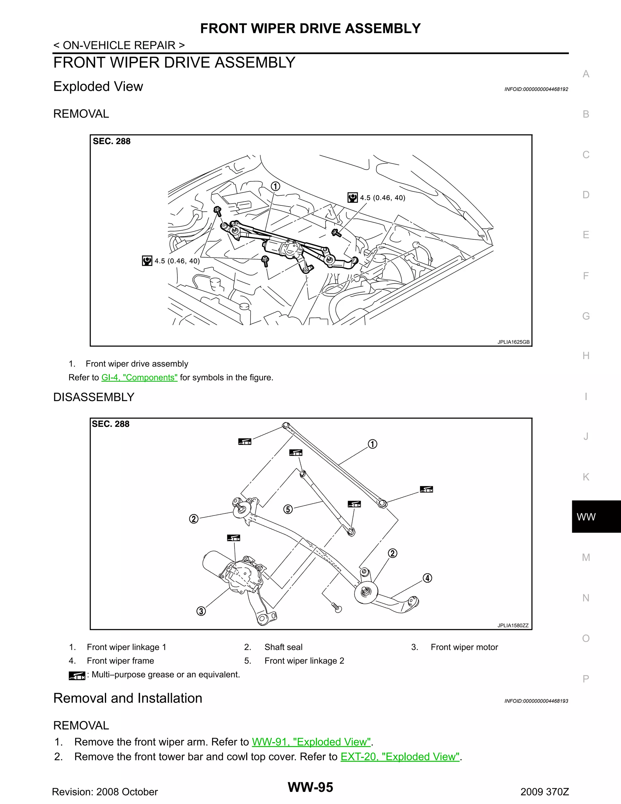 FRONT WIPER DRIVE ASSEMBLY
< ON-VEHICLE REPAIR >

FRONT WIPER DRIVE ASSEMBLY

A

Exploded View

INFOID:0000000004468192

REMOVAL

B

C

D

E

F

G
JPLIA1625GB

1.

H

Front wiper drive assembly

Refer to GI-4, "Components" for symbols in the figure.

I

DISASSEMBLY

J

K

WW

M

N
JPLIA1580ZZ

1.
4.

Front wiper linkage 1

2.

Shaft seal

Front wiper frame

5.

3.

O

Front wiper motor

Front wiper linkage 2

: Multi−purpose grease or an equivalent.

P

Removal and Installation

INFOID:0000000004468193

REMOVAL
1.
2.

Remove the front wiper arm. Refer to WW-91, "Exploded View".
Remove the front tower bar and cowl top cover. Refer to EXT-20, "Exploded View".

Revision: 2008 October

WW-95

2009 370Z

 