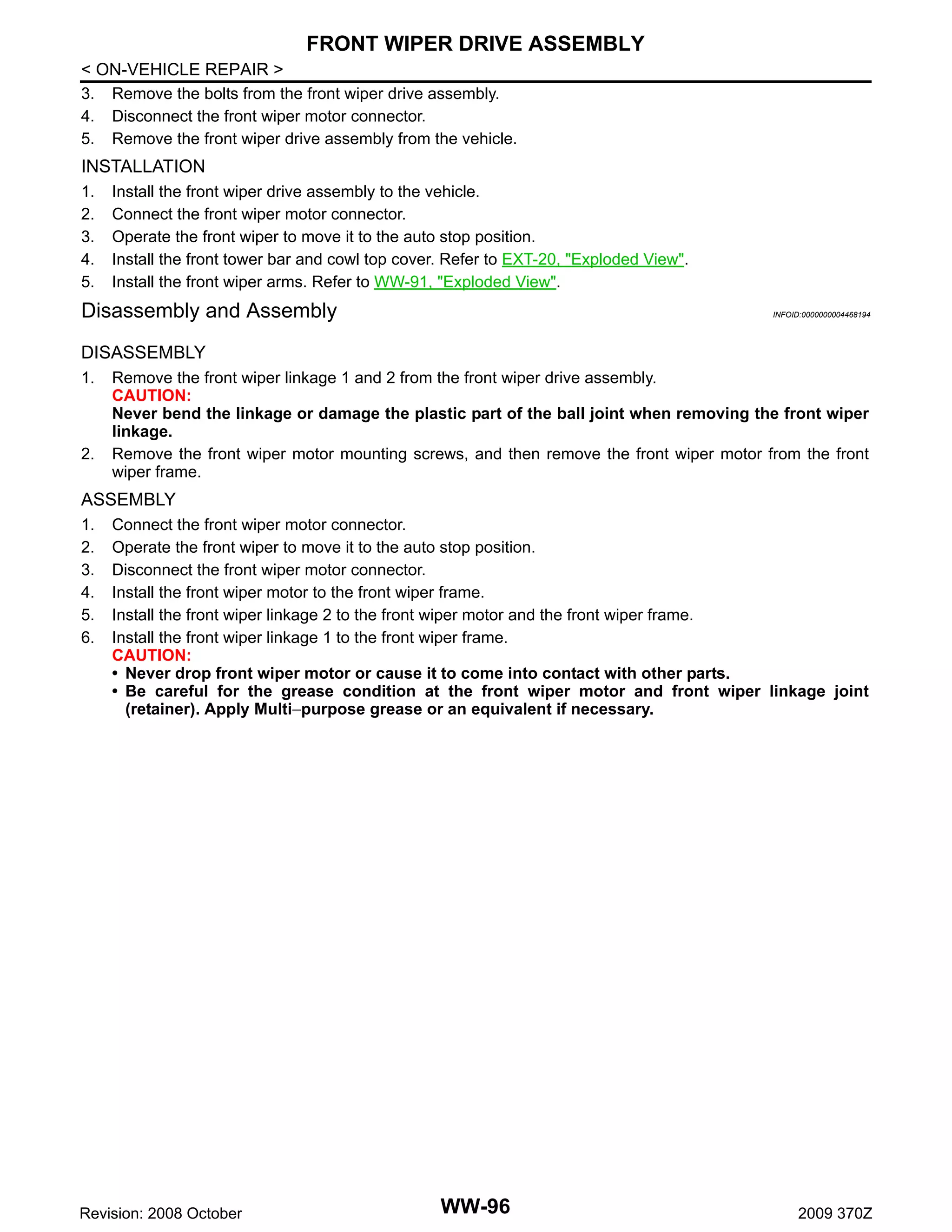 FRONT WIPER DRIVE ASSEMBLY
< ON-VEHICLE REPAIR >
3. Remove the bolts from the front wiper drive assembly.
4. Disconnect the front wiper motor connector.
5. Remove the front wiper drive assembly from the vehicle.

INSTALLATION
1.
2.
3.
4.
5.

Install the front wiper drive assembly to the vehicle.
Connect the front wiper motor connector.
Operate the front wiper to move it to the auto stop position.
Install the front tower bar and cowl top cover. Refer to EXT-20, "Exploded View".
Install the front wiper arms. Refer to WW-91, "Exploded View".

Disassembly and Assembly

INFOID:0000000004468194

DISASSEMBLY
1.

2.

Remove the front wiper linkage 1 and 2 from the front wiper drive assembly.
CAUTION:
Never bend the linkage or damage the plastic part of the ball joint when removing the front wiper
linkage.
Remove the front wiper motor mounting screws, and then remove the front wiper motor from the front
wiper frame.

ASSEMBLY
1.
2.
3.
4.
5.
6.

Connect the front wiper motor connector.
Operate the front wiper to move it to the auto stop position.
Disconnect the front wiper motor connector.
Install the front wiper motor to the front wiper frame.
Install the front wiper linkage 2 to the front wiper motor and the front wiper frame.
Install the front wiper linkage 1 to the front wiper frame.
CAUTION:
• Never drop front wiper motor or cause it to come into contact with other parts.
• Be careful for the grease condition at the front wiper motor and front wiper linkage joint
(retainer). Apply Multi−purpose grease or an equivalent if necessary.

Revision: 2008 October

WW-96

2009 370Z

 