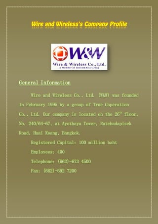 General Information 
Wire and Wireless Co., Ltd. (W&W) was founded 
in February 1995 by a group of True Coperation 
Co., Ltd. Our company is located on the 26th floor, 
No. 240/64-67, at Ayothaya Tower, Ratchadapisek 
Road, Huai Kwang, Bangkok. 
Registered Capital: 100 million baht 
Employees: 400 
Telephone: (662)-673 4500 
Fax: (662)-692 7200 
 