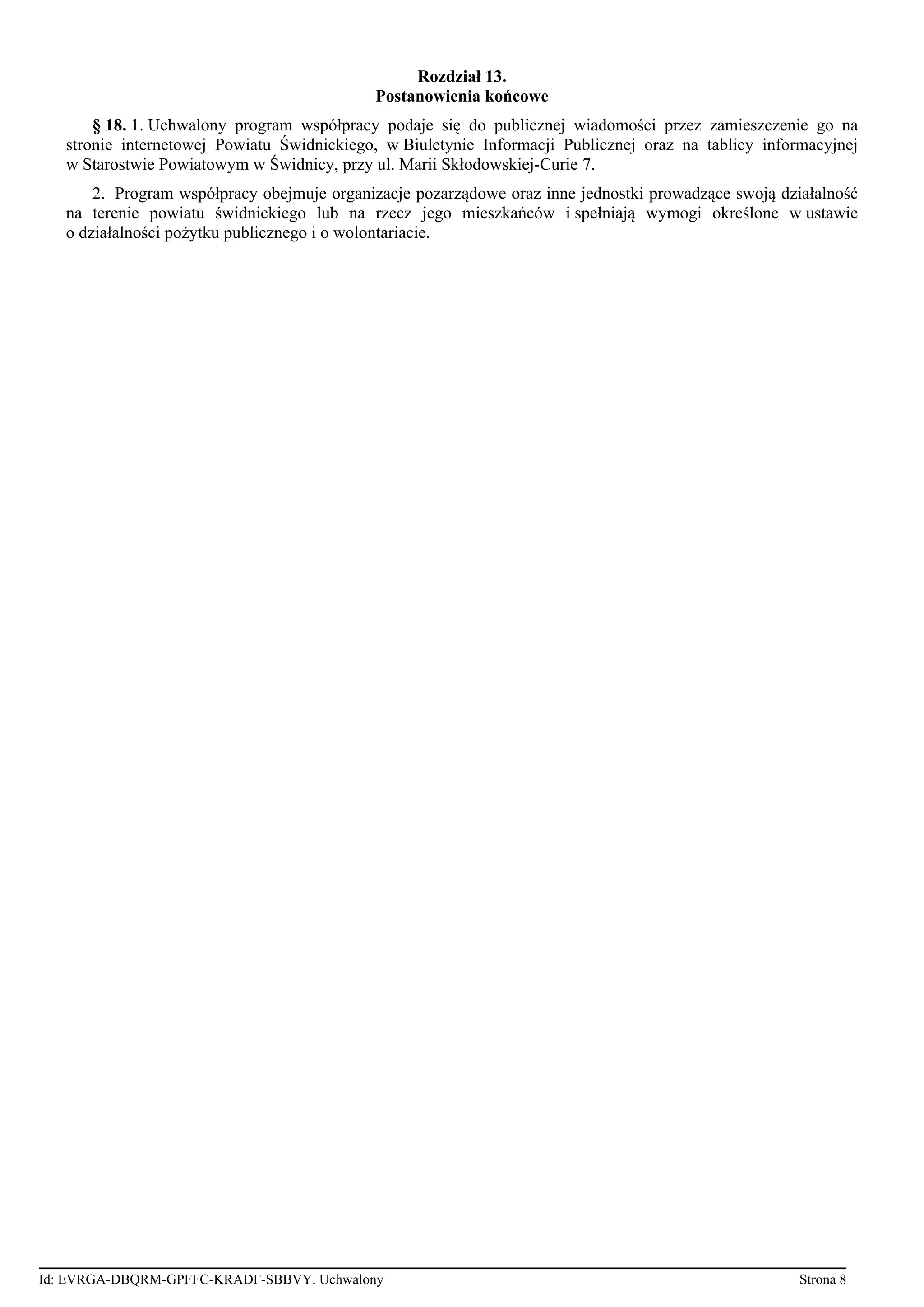 Rozdział 13.
Postanowienia końcowe
§ 18. 1. Uchwalony program współpracy podaje się do publicznej wiadomości przez zamieszczenie go na
stronie internetowej Powiatu Świdnickiego, w Biuletynie Informacji Publicznej oraz na tablicy informacyjnej
w Starostwie Powiatowym w Świdnicy, przy ul. Marii Skłodowskiej-Curie 7.
2. Program współpracy obejmuje organizacje pozarządowe oraz inne jednostki prowadzące swoją działalność
na terenie powiatu świdnickiego lub na rzecz jego mieszkańców i spełniają wymogi określone w ustawie
o działalności pożytku publicznego i o wolontariacie.
Id: EVRGA-DBQRM-GPFFC-KRADF-SBBVY. Uchwalony Strona 8
 