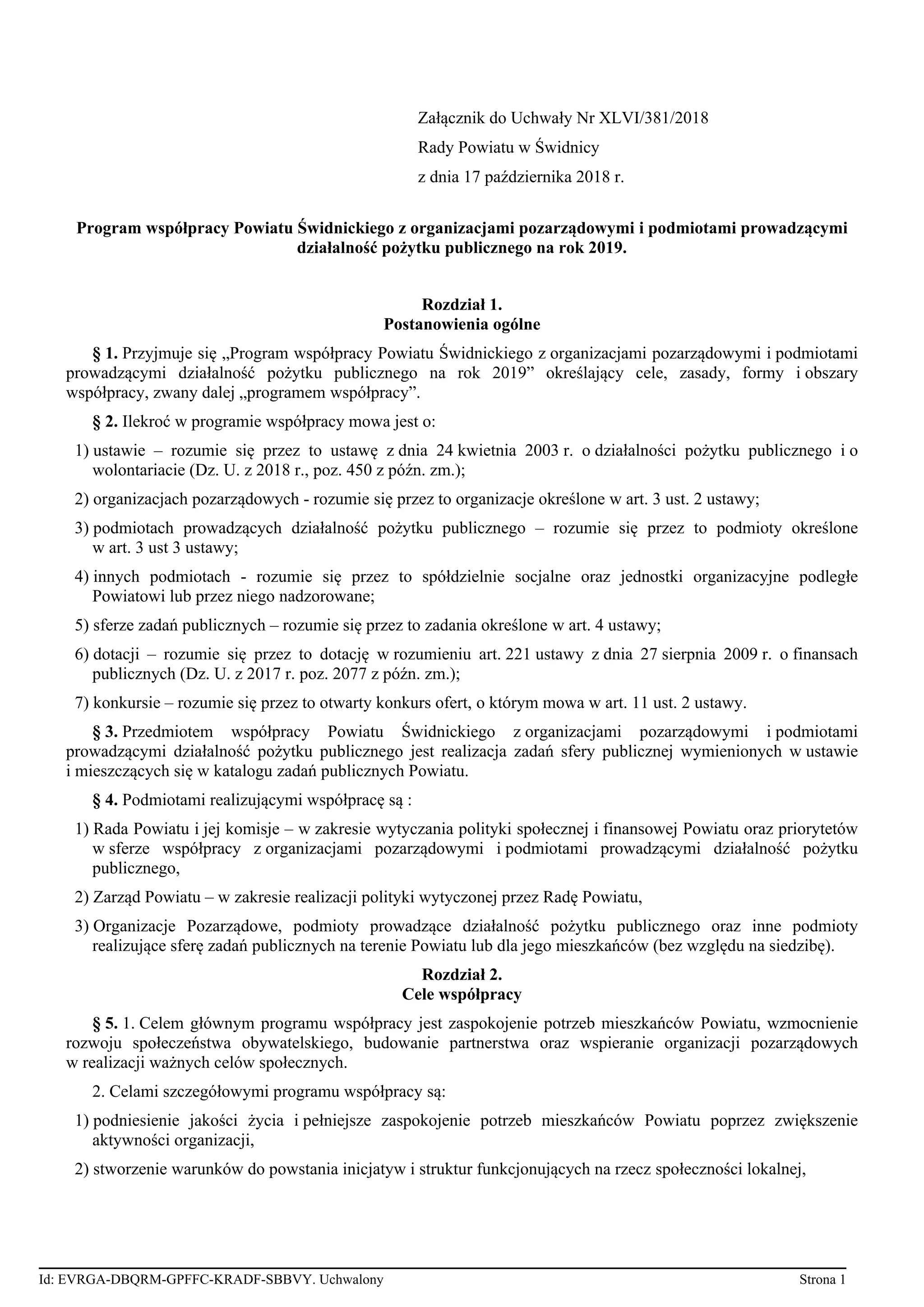 Załącznik do Uchwały Nr XLVI/381/2018
Rady Powiatu w Świdnicy
z dnia 17 października 2018 r.
Program współpracy Powiatu Świdnickiego z organizacjami pozarządowymi i podmiotami prowadzącymi
działalność pożytku publicznego na rok 2019.
Rozdział 1.
Postanowienia ogólne
§ 1. Przyjmuje się „Program współpracy Powiatu Świdnickiego z organizacjami pozarządowymi i podmiotami
prowadzącymi działalność pożytku publicznego na rok 2019” określający cele, zasady, formy i obszary
współpracy, zwany dalej „programem współpracy”.
§ 2. Ilekroć w programie współpracy mowa jest o:
1) ustawie – rozumie się przez to ustawę z dnia 24 kwietnia 2003 r. o działalności pożytku publicznego i o
wolontariacie (Dz. U. z 2018 r., poz. 450 z późn. zm.);
2) organizacjach pozarządowych - rozumie się przez to organizacje określone w art. 3 ust. 2 ustawy;
3) podmiotach prowadzących działalność pożytku publicznego – rozumie się przez to podmioty określone
w art. 3 ust 3 ustawy;
4) innych podmiotach - rozumie się przez to spółdzielnie socjalne oraz jednostki organizacyjne podległe
Powiatowi lub przez niego nadzorowane;
5) sferze zadań publicznych – rozumie się przez to zadania określone w art. 4 ustawy;
6) dotacji – rozumie się przez to dotację w rozumieniu art. 221 ustawy z dnia 27 sierpnia 2009 r. o finansach
publicznych (Dz. U. z 2017 r. poz. 2077 z późn. zm.);
7) konkursie – rozumie się przez to otwarty konkurs ofert, o którym mowa w art. 11 ust. 2 ustawy.
§ 3. Przedmiotem współpracy Powiatu Świdnickiego z organizacjami pozarządowymi i podmiotami
prowadzącymi działalność pożytku publicznego jest realizacja zadań sfery publicznej wymienionych w ustawie
i mieszczących się w katalogu zadań publicznych Powiatu.
§ 4. Podmiotami realizującymi współpracę są :
1) Rada Powiatu i jej komisje – w zakresie wytyczania polityki społecznej i finansowej Powiatu oraz priorytetów
w sferze współpracy z organizacjami pozarządowymi i podmiotami prowadzącymi działalność pożytku
publicznego,
2) Zarząd Powiatu – w zakresie realizacji polityki wytyczonej przez Radę Powiatu,
3) Organizacje Pozarządowe, podmioty prowadzące działalność pożytku publicznego oraz inne podmioty
realizujące sferę zadań publicznych na terenie Powiatu lub dla jego mieszkańców (bez względu na siedzibę).
Rozdział 2.
Cele współpracy
§ 5. 1. Celem głównym programu współpracy jest zaspokojenie potrzeb mieszkańców Powiatu, wzmocnienie
rozwoju społeczeństwa obywatelskiego, budowanie partnerstwa oraz wspieranie organizacji pozarządowych
w realizacji ważnych celów społecznych.
2. Celami szczegółowymi programu współpracy są:
1) podniesienie jakości życia i pełniejsze zaspokojenie potrzeb mieszkańców Powiatu poprzez zwiększenie
aktywności organizacji,
2) stworzenie warunków do powstania inicjatyw i struktur funkcjonujących na rzecz społeczności lokalnej,
Id: EVRGA-DBQRM-GPFFC-KRADF-SBBVY. Uchwalony Strona 1
 