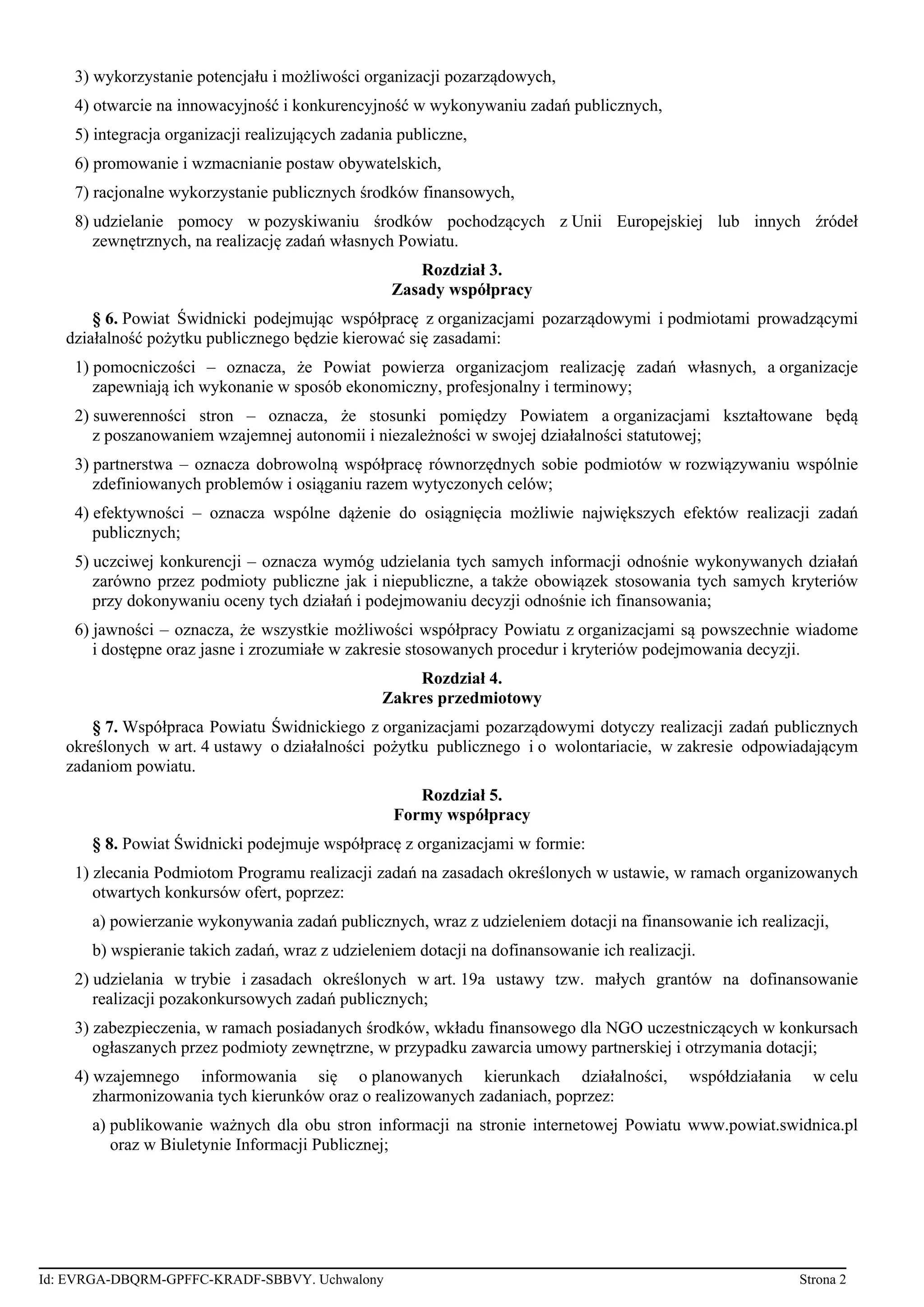 3) wykorzystanie potencjału i możliwości organizacji pozarządowych,
4) otwarcie na innowacyjność i konkurencyjność w wykonywaniu zadań publicznych,
5) integracja organizacji realizujących zadania publiczne,
6) promowanie i wzmacnianie postaw obywatelskich,
7) racjonalne wykorzystanie publicznych środków finansowych,
8) udzielanie pomocy w pozyskiwaniu środków pochodzących z Unii Europejskiej lub innych źródeł
zewnętrznych, na realizację zadań własnych Powiatu.
Rozdział 3.
Zasady współpracy
§ 6. Powiat Świdnicki podejmując współpracę z organizacjami pozarządowymi i podmiotami prowadzącymi
działalność pożytku publicznego będzie kierować się zasadami:
1) pomocniczości – oznacza, że Powiat powierza organizacjom realizację zadań własnych, a organizacje
zapewniają ich wykonanie w sposób ekonomiczny, profesjonalny i terminowy;
2) suwerenności stron – oznacza, że stosunki pomiędzy Powiatem a organizacjami kształtowane będą
z poszanowaniem wzajemnej autonomii i niezależności w swojej działalności statutowej;
3) partnerstwa – oznacza dobrowolną współpracę równorzędnych sobie podmiotów w rozwiązywaniu wspólnie
zdefiniowanych problemów i osiąganiu razem wytyczonych celów;
4) efektywności – oznacza wspólne dążenie do osiągnięcia możliwie największych efektów realizacji zadań
publicznych;
5) uczciwej konkurencji – oznacza wymóg udzielania tych samych informacji odnośnie wykonywanych działań
zarówno przez podmioty publiczne jak i niepubliczne, a także obowiązek stosowania tych samych kryteriów
przy dokonywaniu oceny tych działań i podejmowaniu decyzji odnośnie ich finansowania;
6) jawności – oznacza, że wszystkie możliwości współpracy Powiatu z organizacjami są powszechnie wiadome
i dostępne oraz jasne i zrozumiałe w zakresie stosowanych procedur i kryteriów podejmowania decyzji.
Rozdział 4.
Zakres przedmiotowy
§ 7. Współpraca Powiatu Świdnickiego z organizacjami pozarządowymi dotyczy realizacji zadań publicznych
określonych w art. 4 ustawy o działalności pożytku publicznego i o wolontariacie, w zakresie odpowiadającym
zadaniom powiatu.
Rozdział 5.
Formy współpracy
§ 8. Powiat Świdnicki podejmuje współpracę z organizacjami w formie:
1) zlecania Podmiotom Programu realizacji zadań na zasadach określonych w ustawie, w ramach organizowanych
otwartych konkursów ofert, poprzez:
a) powierzanie wykonywania zadań publicznych, wraz z udzieleniem dotacji na finansowanie ich realizacji,
b) wspieranie takich zadań, wraz z udzieleniem dotacji na dofinansowanie ich realizacji.
2) udzielania w trybie i zasadach określonych w art. 19a ustawy tzw. małych grantów na dofinansowanie
realizacji pozakonkursowych zadań publicznych;
3) zabezpieczenia, w ramach posiadanych środków, wkładu finansowego dla NGO uczestniczących w konkursach
ogłaszanych przez podmioty zewnętrzne, w przypadku zawarcia umowy partnerskiej i otrzymania dotacji;
4) wzajemnego informowania się o planowanych kierunkach działalności, współdziałania w celu
zharmonizowania tych kierunków oraz o realizowanych zadaniach, poprzez:
a) publikowanie ważnych dla obu stron informacji na stronie internetowej Powiatu www.powiat.swidnica.pl
oraz w Biuletynie Informacji Publicznej;
Id: EVRGA-DBQRM-GPFFC-KRADF-SBBVY. Uchwalony Strona 2
 