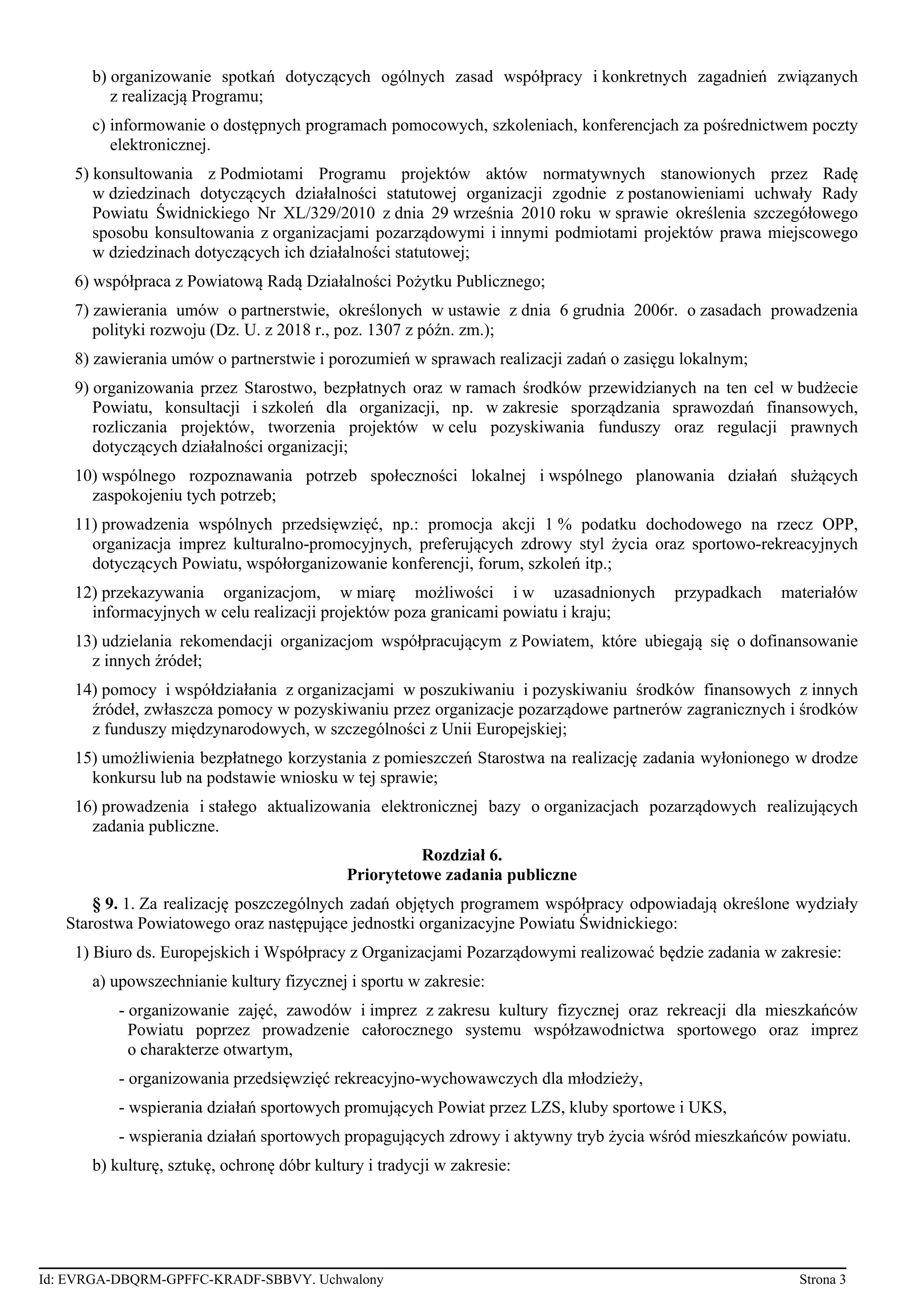 b) organizowanie spotkań dotyczących ogólnych zasad współpracy i konkretnych zagadnień związanych
z realizacją Programu;
c) informowanie o dostępnych programach pomocowych, szkoleniach, konferencjach za pośrednictwem poczty
elektronicznej.
5) konsultowania z Podmiotami Programu projektów aktów normatywnych stanowionych przez Radę
w dziedzinach dotyczących działalności statutowej organizacji zgodnie z postanowieniami uchwały Rady
Powiatu Świdnickiego Nr XL/329/2010 z dnia 29 września 2010 roku w sprawie określenia szczegółowego
sposobu konsultowania z organizacjami pozarządowymi i innymi podmiotami projektów prawa miejscowego
w dziedzinach dotyczących ich działalności statutowej;
6) współpraca z Powiatową Radą Działalności Pożytku Publicznego;
7) zawierania umów o partnerstwie, określonych w ustawie z dnia 6 grudnia 2006r. o zasadach prowadzenia
polityki rozwoju (Dz. U. z 2018 r., poz. 1307 z późn. zm.);
8) zawierania umów o partnerstwie i porozumień w sprawach realizacji zadań o zasięgu lokalnym;
9) organizowania przez Starostwo, bezpłatnych oraz w ramach środków przewidzianych na ten cel w budżecie
Powiatu, konsultacji i szkoleń dla organizacji, np. w zakresie sporządzania sprawozdań finansowych,
rozliczania projektów, tworzenia projektów w celu pozyskiwania funduszy oraz regulacji prawnych
dotyczących działalności organizacji;
10) wspólnego rozpoznawania potrzeb społeczności lokalnej i wspólnego planowania działań służących
zaspokojeniu tych potrzeb;
11) prowadzenia wspólnych przedsięwzięć, np.: promocja akcji 1 % podatku dochodowego na rzecz OPP,
organizacja imprez kulturalno-promocyjnych, preferujących zdrowy styl życia oraz sportowo-rekreacyjnych
dotyczących Powiatu, współorganizowanie konferencji, forum, szkoleń itp.;
12) przekazywania organizacjom, w miarę możliwości i w uzasadnionych przypadkach materiałów
informacyjnych w celu realizacji projektów poza granicami powiatu i kraju;
13) udzielania rekomendacji organizacjom współpracującym z Powiatem, które ubiegają się o dofinansowanie
z innych źródeł;
14) pomocy i współdziałania z organizacjami w poszukiwaniu i pozyskiwaniu środków finansowych z innych
źródeł, zwłaszcza pomocy w pozyskiwaniu przez organizacje pozarządowe partnerów zagranicznych i środków
z funduszy międzynarodowych, w szczególności z Unii Europejskiej;
15) umożliwienia bezpłatnego korzystania z pomieszczeń Starostwa na realizację zadania wyłonionego w drodze
konkursu lub na podstawie wniosku w tej sprawie;
16) prowadzenia i stałego aktualizowania elektronicznej bazy o organizacjach pozarządowych realizujących
zadania publiczne.
Rozdział 6.
Priorytetowe zadania publiczne
§ 9. 1. Za realizację poszczególnych zadań objętych programem współpracy odpowiadają określone wydziały
Starostwa Powiatowego oraz następujące jednostki organizacyjne Powiatu Świdnickiego:
1) Biuro ds. Europejskich i Współpracy z Organizacjami Pozarządowymi realizować będzie zadania w zakresie:
a) upowszechnianie kultury fizycznej i sportu w zakresie:
- organizowanie zajęć, zawodów i imprez z zakresu kultury fizycznej oraz rekreacji dla mieszkańców
Powiatu poprzez prowadzenie całorocznego systemu współzawodnictwa sportowego oraz imprez
o charakterze otwartym,
- organizowania przedsięwzięć rekreacyjno-wychowawczych dla młodzieży,
- wspierania działań sportowych promujących Powiat przez LZS, kluby sportowe i UKS,
- wspierania działań sportowych propagujących zdrowy i aktywny tryb życia wśród mieszkańców powiatu.
b) kulturę, sztukę, ochronę dóbr kultury i tradycji w zakresie:
Id: EVRGA-DBQRM-GPFFC-KRADF-SBBVY. Uchwalony Strona 3
 