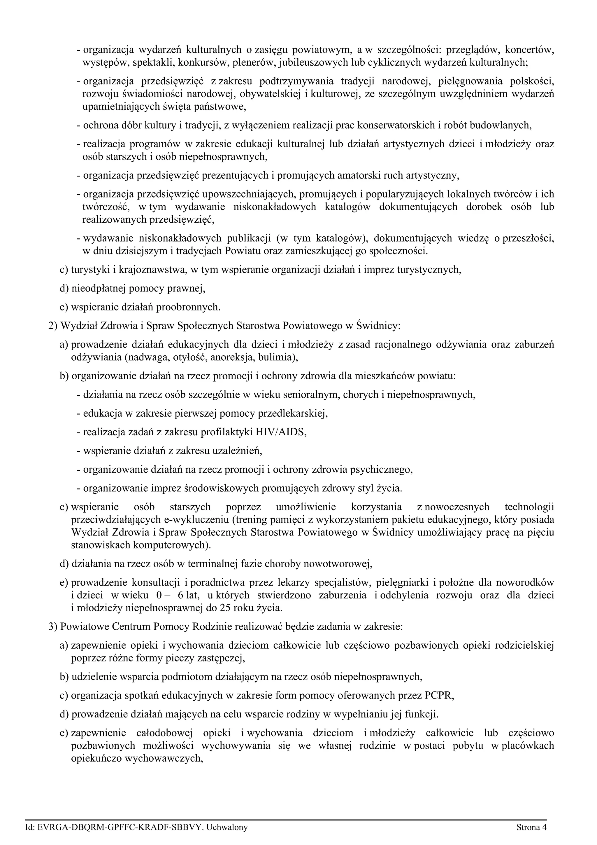 - organizacja wydarzeń kulturalnych o zasięgu powiatowym, a w szczególności: przeglądów, koncertów,
występów, spektakli, konkursów, plenerów, jubileuszowych lub cyklicznych wydarzeń kulturalnych;
- organizacja przedsięwzięć z zakresu podtrzymywania tradycji narodowej, pielęgnowania polskości,
rozwoju świadomiości narodowej, obywatelskiej i kulturowej, ze szczególnym uwzględniniem wydarzeń
upamietniających święta państwowe,
- ochrona dóbr kultury i tradycji, z wyłączeniem realizacji prac konserwatorskich i robót budowlanych,
- realizacja programów w zakresie edukacji kulturalnej lub działań artystycznych dzieci i młodzieży oraz
osób starszych i osób niepełnosprawnych,
- organizacja przedsięwzięć prezentujących i promujących amatorski ruch artystyczny,
- organizacja przedsięwzięć upowszechniających, promujących i popularyzujących lokalnych twórców i ich
twórczość, w tym wydawanie niskonakładowych katalogów dokumentujących dorobek osób lub
realizowanych przedsięwzięć,
- wydawanie niskonakładowych publikacji (w tym katalogów), dokumentujących wiedzę o przeszłości,
w dniu dzisiejszym i tradycjach Powiatu oraz zamieszkującej go społeczności.
c) turystyki i krajoznawstwa, w tym wspieranie organizacji działań i imprez turystycznych,
d) nieodpłatnej pomocy prawnej,
e) wspieranie działań proobronnych.
2) Wydział Zdrowia i Spraw Społecznych Starostwa Powiatowego w Świdnicy:
a) prowadzenie działań edukacyjnych dla dzieci i młodzieży z zasad racjonalnego odżywiania oraz zaburzeń
odżywiania (nadwaga, otyłość, anoreksja, bulimia),
b) organizowanie działań na rzecz promocji i ochrony zdrowia dla mieszkańców powiatu:
- działania na rzecz osób szczególnie w wieku senioralnym, chorych i niepełnosprawnych,
- edukacja w zakresie pierwszej pomocy przedlekarskiej,
- realizacja zadań z zakresu profilaktyki HIV/AIDS,
- wspieranie działań z zakresu uzależnień,
- organizowanie działań na rzecz promocji i ochrony zdrowia psychicznego,
- organizowanie imprez środowiskowych promujących zdrowy styl życia.
c) wspieranie osób starszych poprzez umożliwienie korzystania z nowoczesnych technologii
przeciwdziałających e-wykluczeniu (trening pamięci z wykorzystaniem pakietu edukacyjnego, który posiada
Wydział Zdrowia i Spraw Społecznych Starostwa Powiatowego w Świdnicy umożliwiający pracę na pięciu
stanowiskach komputerowych).
d) działania na rzecz osób w terminalnej fazie choroby nowotworowej,
e) prowadzenie konsultacji i poradnictwa przez lekarzy specjalistów, pielęgniarki i położne dla noworodków
i dzieci w wieku 0 – 6 lat, u których stwierdzono zaburzenia i odchylenia rozwoju oraz dla dzieci
i młodzieży niepełnosprawnej do 25 roku życia.
3) Powiatowe Centrum Pomocy Rodzinie realizować będzie zadania w zakresie:
a) zapewnienie opieki i wychowania dzieciom całkowicie lub częściowo pozbawionych opieki rodzicielskiej
poprzez różne formy pieczy zastępczej,
b) udzielenie wsparcia podmiotom działającym na rzecz osób niepełnosprawnych,
c) organizacja spotkań edukacyjnych w zakresie form pomocy oferowanych przez PCPR,
d) prowadzenie działań mających na celu wsparcie rodziny w wypełnianiu jej funkcji.
e) zapewnienie całodobowej opieki i wychowania dzieciom i młodzieży całkowicie lub częściowo
pozbawionych możliwości wychowywania się we własnej rodzinie w postaci pobytu w placówkach
opiekuńczo wychowawczych,
Id: EVRGA-DBQRM-GPFFC-KRADF-SBBVY. Uchwalony Strona 4
 