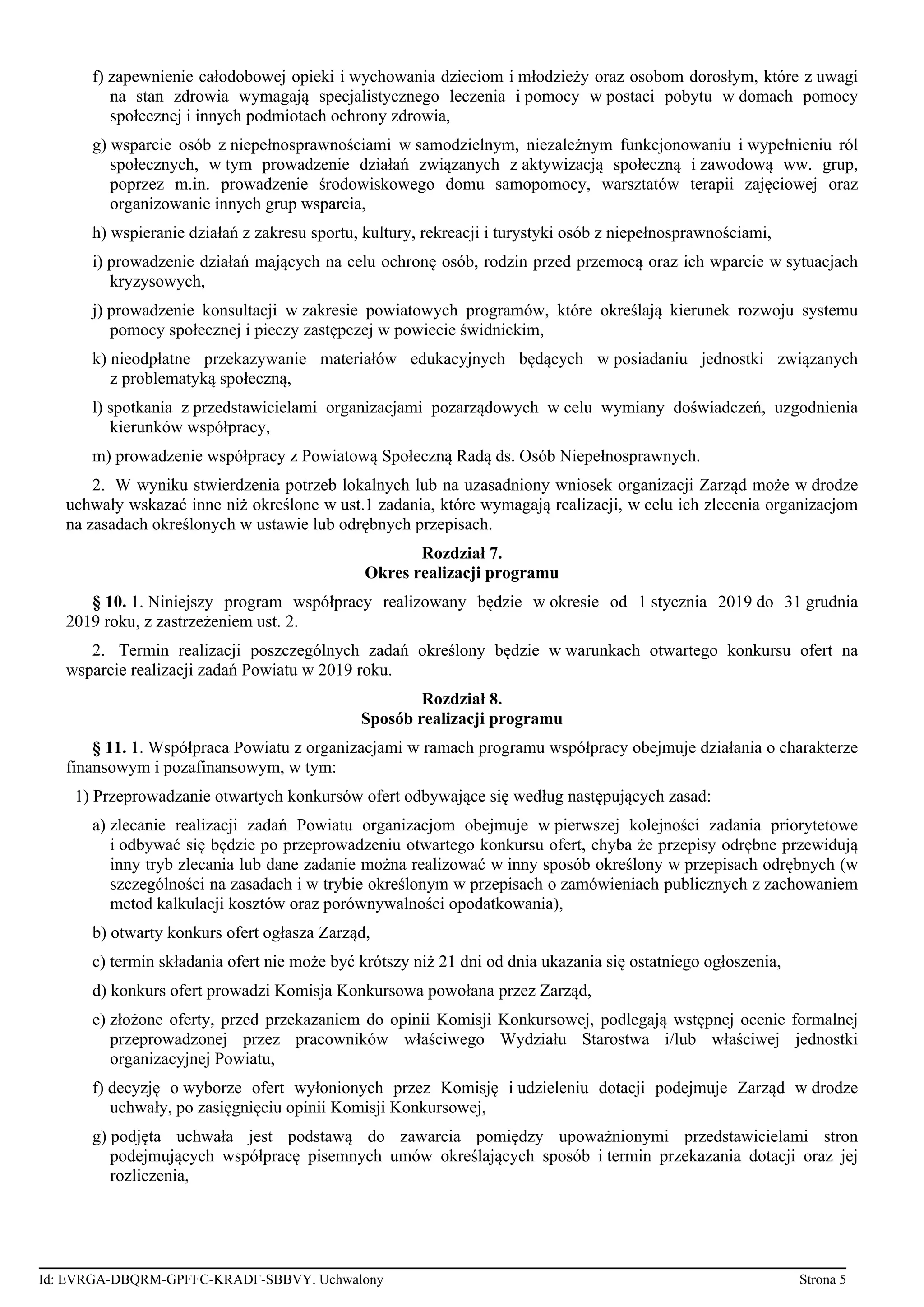 f) zapewnienie całodobowej opieki i wychowania dzieciom i młodzieży oraz osobom dorosłym, które z uwagi
na stan zdrowia wymagają specjalistycznego leczenia i pomocy w postaci pobytu w domach pomocy
społecznej i innych podmiotach ochrony zdrowia,
g) wsparcie osób z niepełnosprawnościami w samodzielnym, niezależnym funkcjonowaniu i wypełnieniu ról
społecznych, w tym prowadzenie działań związanych z aktywizacją społeczną i zawodową ww. grup,
poprzez m.in. prowadzenie środowiskowego domu samopomocy, warsztatów terapii zajęciowej oraz
organizowanie innych grup wsparcia,
h) wspieranie działań z zakresu sportu, kultury, rekreacji i turystyki osób z niepełnosprawnościami,
i) prowadzenie działań mających na celu ochronę osób, rodzin przed przemocą oraz ich wparcie w sytuacjach
kryzysowych,
j) prowadzenie konsultacji w zakresie powiatowych programów, które określają kierunek rozwoju systemu
pomocy społecznej i pieczy zastępczej w powiecie świdnickim,
k) nieodpłatne przekazywanie materiałów edukacyjnych będących w posiadaniu jednostki związanych
z problematyką społeczną,
l) spotkania z przedstawicielami organizacjami pozarządowych w celu wymiany doświadczeń, uzgodnienia
kierunków współpracy,
m) prowadzenie współpracy z Powiatową Społeczną Radą ds. Osób Niepełnosprawnych.
2. W wyniku stwierdzenia potrzeb lokalnych lub na uzasadniony wniosek organizacji Zarząd może w drodze
uchwały wskazać inne niż określone w ust.1 zadania, które wymagają realizacji, w celu ich zlecenia organizacjom
na zasadach określonych w ustawie lub odrębnych przepisach.
Rozdział 7.
Okres realizacji programu
§ 10. 1. Niniejszy program współpracy realizowany będzie w okresie od 1 stycznia 2019 do 31 grudnia
2019 roku, z zastrzeżeniem ust. 2.
2. Termin realizacji poszczególnych zadań określony będzie w warunkach otwartego konkursu ofert na
wsparcie realizacji zadań Powiatu w 2019 roku.
Rozdział 8.
Sposób realizacji programu
§ 11. 1. Współpraca Powiatu z organizacjami w ramach programu współpracy obejmuje działania o charakterze
finansowym i pozafinansowym, w tym:
1) Przeprowadzanie otwartych konkursów ofert odbywające się według następujących zasad:
a) zlecanie realizacji zadań Powiatu organizacjom obejmuje w pierwszej kolejności zadania priorytetowe
i odbywać się będzie po przeprowadzeniu otwartego konkursu ofert, chyba że przepisy odrębne przewidują
inny tryb zlecania lub dane zadanie można realizować w inny sposób określony w przepisach odrębnych (w
szczególności na zasadach i w trybie określonym w przepisach o zamówieniach publicznych z zachowaniem
metod kalkulacji kosztów oraz porównywalności opodatkowania),
b) otwarty konkurs ofert ogłasza Zarząd,
c) termin składania ofert nie może być krótszy niż 21 dni od dnia ukazania się ostatniego ogłoszenia,
d) konkurs ofert prowadzi Komisja Konkursowa powołana przez Zarząd,
e) złożone oferty, przed przekazaniem do opinii Komisji Konkursowej, podlegają wstępnej ocenie formalnej
przeprowadzonej przez pracowników właściwego Wydziału Starostwa i/lub właściwej jednostki
organizacyjnej Powiatu,
f) decyzję o wyborze ofert wyłonionych przez Komisję i udzieleniu dotacji podejmuje Zarząd w drodze
uchwały, po zasięgnięciu opinii Komisji Konkursowej,
g) podjęta uchwała jest podstawą do zawarcia pomiędzy upoważnionymi przedstawicielami stron
podejmujących współpracę pisemnych umów określających sposób i termin przekazania dotacji oraz jej
rozliczenia,
Id: EVRGA-DBQRM-GPFFC-KRADF-SBBVY. Uchwalony Strona 5
 