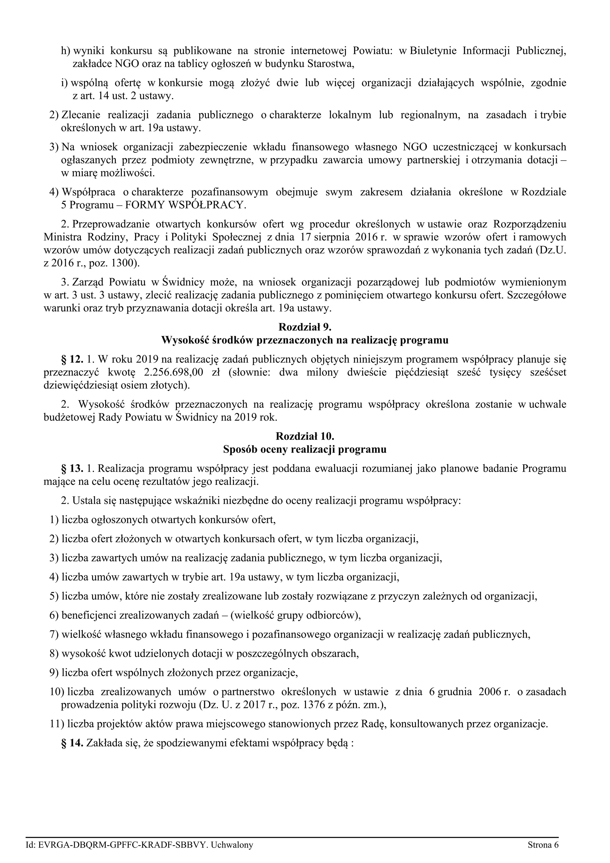 h) wyniki konkursu są publikowane na stronie internetowej Powiatu: w Biuletynie Informacji Publicznej,
zakładce NGO oraz na tablicy ogłoszeń w budynku Starostwa,
i) wspólną ofertę w konkursie mogą złożyć dwie lub więcej organizacji działających wspólnie, zgodnie
z art. 14 ust. 2 ustawy.
2) Zlecanie realizacji zadania publicznego o charakterze lokalnym lub regionalnym, na zasadach i trybie
określonych w art. 19a ustawy.
3) Na wniosek organizacji zabezpieczenie wkładu finansowego własnego NGO uczestniczącej w konkursach
ogłaszanych przez podmioty zewnętrzne, w przypadku zawarcia umowy partnerskiej i otrzymania dotacji –
w miarę możliwości.
4) Współpraca o charakterze pozafinansowym obejmuje swym zakresem działania określone w Rozdziale
5 Programu – FORMY WSPÓŁPRACY.
2. Przeprowadzanie otwartych konkursów ofert wg procedur określonych w ustawie oraz Rozporządzeniu
Ministra Rodziny, Pracy i Polityki Społecznej z dnia 17 sierpnia 2016 r. w sprawie wzorów ofert i ramowych
wzorów umów dotyczących realizacji zadań publicznych oraz wzorów sprawozdań z wykonania tych zadań (Dz.U.
z 2016 r., poz. 1300).
3. Zarząd Powiatu w Świdnicy może, na wniosek organizacji pozarządowej lub podmiotów wymienionym
w art. 3 ust. 3 ustawy, zlecić realizację zadania publicznego z pominięciem otwartego konkursu ofert. Szczegółowe
warunki oraz tryb przyznawania dotacji określa art. 19a ustawy.
Rozdział 9.
Wysokość środków przeznaczonych na realizację programu
§ 12. 1. W roku 2019 na realizację zadań publicznych objętych niniejszym programem współpracy planuje się
przeznaczyć kwotę 2.256.698,00 zł (słownie: dwa milony dwieście pięćdziesiąt sześć tysięcy sześćset
dziewięćdziesiąt osiem złotych).
2. Wysokość środków przeznaczonych na realizację programu współpracy określona zostanie w uchwale
budżetowej Rady Powiatu w Świdnicy na 2019 rok.
Rozdział 10.
Sposób oceny realizacji programu
§ 13. 1. Realizacja programu współpracy jest poddana ewaluacji rozumianej jako planowe badanie Programu
mające na celu ocenę rezultatów jego realizacji.
2. Ustala się następujące wskaźniki niezbędne do oceny realizacji programu współpracy:
1) liczba ogłoszonych otwartych konkursów ofert,
2) liczba ofert złożonych w otwartych konkursach ofert, w tym liczba organizacji,
3) liczba zawartych umów na realizację zadania publicznego, w tym liczba organizacji,
4) liczba umów zawartych w trybie art. 19a ustawy, w tym liczba organizacji,
5) liczba umów, które nie zostały zrealizowane lub zostały rozwiązane z przyczyn zależnych od organizacji,
6) beneficjenci zrealizowanych zadań – (wielkość grupy odbiorców),
7) wielkość własnego wkładu finansowego i pozafinansowego organizacji w realizację zadań publicznych,
8) wysokość kwot udzielonych dotacji w poszczególnych obszarach,
9) liczba ofert wspólnych złożonych przez organizacje,
10) liczba zrealizowanych umów o partnerstwo określonych w ustawie z dnia 6 grudnia 2006 r. o zasadach
prowadzenia polityki rozwoju (Dz. U. z 2017 r., poz. 1376 z późn. zm.),
11) liczba projektów aktów prawa miejscowego stanowionych przez Radę, konsultowanych przez organizacje.
§ 14. Zakłada się, że spodziewanymi efektami współpracy będą :
Id: EVRGA-DBQRM-GPFFC-KRADF-SBBVY. Uchwalony Strona 6
 