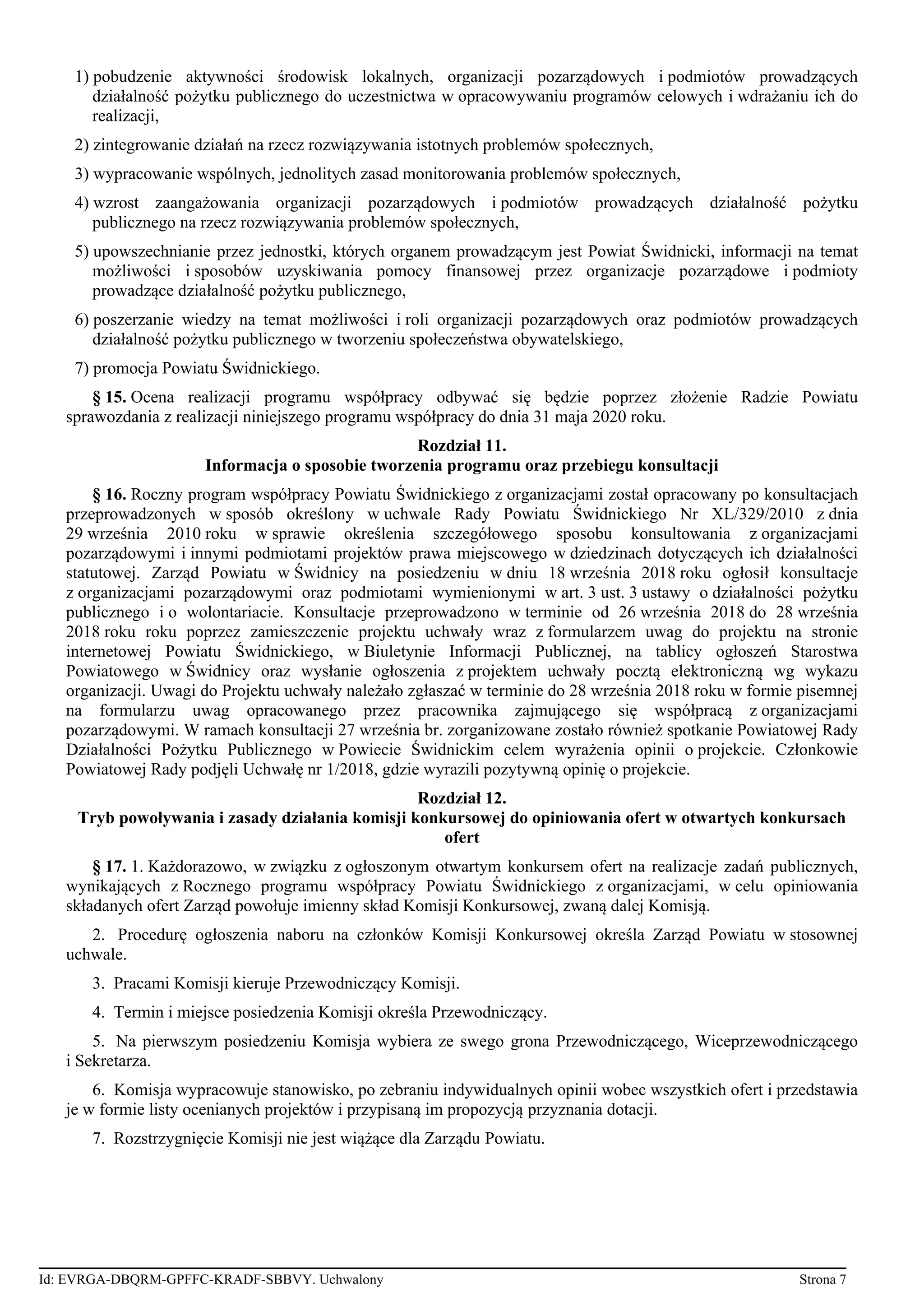 1) pobudzenie aktywności środowisk lokalnych, organizacji pozarządowych i podmiotów prowadzących
działalność pożytku publicznego do uczestnictwa w opracowywaniu programów celowych i wdrażaniu ich do
realizacji,
2) zintegrowanie działań na rzecz rozwiązywania istotnych problemów społecznych,
3) wypracowanie wspólnych, jednolitych zasad monitorowania problemów społecznych,
4) wzrost zaangażowania organizacji pozarządowych i podmiotów prowadzących działalność pożytku
publicznego na rzecz rozwiązywania problemów społecznych,
5) upowszechnianie przez jednostki, których organem prowadzącym jest Powiat Świdnicki, informacji na temat
możliwości i sposobów uzyskiwania pomocy finansowej przez organizacje pozarządowe i podmioty
prowadzące działalność pożytku publicznego,
6) poszerzanie wiedzy na temat możliwości i roli organizacji pozarządowych oraz podmiotów prowadzących
działalność pożytku publicznego w tworzeniu społeczeństwa obywatelskiego,
7) promocja Powiatu Świdnickiego.
§ 15. Ocena realizacji programu współpracy odbywać się będzie poprzez złożenie Radzie Powiatu
sprawozdania z realizacji niniejszego programu współpracy do dnia 31 maja 2020 roku.
Rozdział 11.
Informacja o sposobie tworzenia programu oraz przebiegu konsultacji
§ 16. Roczny program współpracy Powiatu Świdnickiego z organizacjami został opracowany po konsultacjach
przeprowadzonych w sposób określony w uchwale Rady Powiatu Świdnickiego Nr XL/329/2010 z dnia
29 września 2010 roku w sprawie określenia szczegółowego sposobu konsultowania z organizacjami
pozarządowymi i innymi podmiotami projektów prawa miejscowego w dziedzinach dotyczących ich działalności
statutowej. Zarząd Powiatu w Świdnicy na posiedzeniu w dniu 18 września 2018 roku ogłosił konsultacje
z organizacjami pozarządowymi oraz podmiotami wymienionymi w art. 3 ust. 3 ustawy o działalności pożytku
publicznego i o wolontariacie. Konsultacje przeprowadzono w terminie od 26 września 2018 do 28 września
2018 roku roku poprzez zamieszczenie projektu uchwały wraz z formularzem uwag do projektu na stronie
internetowej Powiatu Świdnickiego, w Biuletynie Informacji Publicznej, na tablicy ogłoszeń Starostwa
Powiatowego w Świdnicy oraz wysłanie ogłoszenia z projektem uchwały pocztą elektroniczną wg wykazu
organizacji. Uwagi do Projektu uchwały należało zgłaszać w terminie do 28 września 2018 roku w formie pisemnej
na formularzu uwag opracowanego przez pracownika zajmującego się współpracą z organizacjami
pozarządowymi. W ramach konsultacji 27 września br. zorganizowane zostało również spotkanie Powiatowej Rady
Działalności Pożytku Publicznego w Powiecie Świdnickim celem wyrażenia opinii o projekcie. Członkowie
Powiatowej Rady podjęli Uchwałę nr 1/2018, gdzie wyrazili pozytywną opinię o projekcie.
Rozdział 12.
Tryb powoływania i zasady działania komisji konkursowej do opiniowania ofert w otwartych konkursach
ofert
§ 17. 1. Każdorazowo, w związku z ogłoszonym otwartym konkursem ofert na realizacje zadań publicznych,
wynikających z Rocznego programu współpracy Powiatu Świdnickiego z organizacjami, w celu opiniowania
składanych ofert Zarząd powołuje imienny skład Komisji Konkursowej, zwaną dalej Komisją.
2. Procedurę ogłoszenia naboru na członków Komisji Konkursowej określa Zarząd Powiatu w stosownej
uchwale.
3. Pracami Komisji kieruje Przewodniczący Komisji.
4. Termin i miejsce posiedzenia Komisji określa Przewodniczący.
5. Na pierwszym posiedzeniu Komisja wybiera ze swego grona Przewodniczącego, Wiceprzewodniczącego
i Sekretarza.
6. Komisja wypracowuje stanowisko, po zebraniu indywidualnych opinii wobec wszystkich ofert i przedstawia
je w formie listy ocenianych projektów i przypisaną im propozycją przyznania dotacji.
7. Rozstrzygnięcie Komisji nie jest wiążące dla Zarządu Powiatu.
Id: EVRGA-DBQRM-GPFFC-KRADF-SBBVY. Uchwalony Strona 7
 