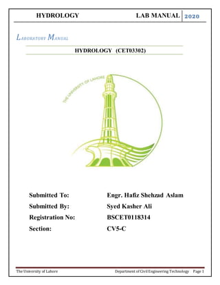 HYDROLOGY LAB MANUAL 2020
The University of Lahore Department of CivilEngineering Technology Page 1
LABORATORY MANUAL
HYDROLOGY (CET03302)
Submitted To: Engr. Hafiz Shehzad Aslam
Submitted By: Syed Kasher Ali
Registration No: BSCET0118314
Section: CV5-C
 