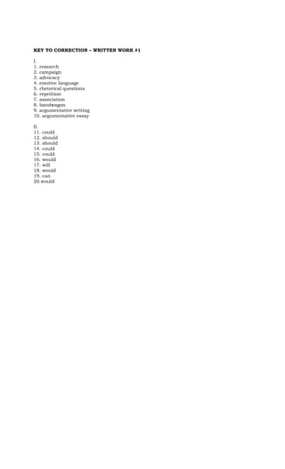 KEY TO CORRECTION – WRITTEN WORK #1
I.
1. research
2. campaign
3. advocacy
4. emotive language
5. rhetorical questions
6. repetition
7. association
8. bandwagon
9. argumentative writing
10. argumentative essay
II.
11. could
12. should
13. should
14. could
15. could
16. would
17. will
18. would
19. can
20.would
 