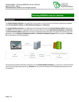 Technical Note – Running StADOSvr.exe as a Service
April 24, 2015 – Rev.A
©Schneider Electric Software, LLC. All rights reserved.
Page 1/11
Running StADOSvr.exe as a Service
Introduction
The Studio Database Gateway is an application that provides a communication link between applications designed
with InTouch Machine Edition and SQL Relational Databases (or Historians).
The Studio Database Gateway is an application that exchanges data with the InTouch Machine Edition applications
via TCP/IP. This architecture is especially useful to provide access to remote SQL Relational Databases or Historians
to InTouch Machine Edition applications running on operating systems that does not support the providers for such
databases, such as Windows Embedded Standard and Windows Embedded Compact (formerly known as Windows
CE), as illustrated in the following figure:
This document provides information required to run the Studio Database Gateway as a service on a remote machine
using a full-sized operating system (e.g., Windows ver 8.1) since the Compact and Embedded operating systems do
not support it.
 