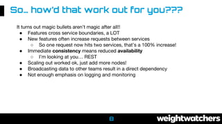 8
It turns out magic bullets aren’t magic after all!!
● Features cross service boundaries, a LOT
● New features often increase requests between services
○ So one request now hits two services, that’s a 100% increase!
● Immediate consistency means reduced availability
○ I’m looking at you… REST
● Scaling out worked ok, just add more nodes!
● Broadcasting data to other teams result in a direct dependency
● Not enough emphasis on logging and monitoring
So… how’d that work out for you???
 
