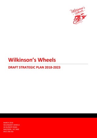 Wilkinson’s Wheels
DRAFT STRATEGIC PLAN 2018-2023
MARCH 2018
WILKINSON’S WHEELS
40 NURSERY ROAD
MACEDON, VIC 3440
0415 296 918
 